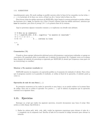 1.11. EJERCICIOS 15
inmediatamente antes. De modo an´alogo es posible moverse sobre la linea de los comandos con las teclas ←
y →, ir al principio de la linea con inicio, al ﬁnal con ﬁn y borrar toda la l´ınea con Esc.
Para borrar todas las salidas anteriores de MATLAB y dejar limpia la ventana principal se pueden utilizar
las funciones clc y home. La funci´on clc (Clear Console) elimina todas las salidas anteriores, mientras que
home las mantiene, pero lleva el prompt (>> ) a la primera linea de la ventana.
Aqu´ı se presentan algunos comandos comunes y se explicaran con detalle m´as adelante.
>> % Esto es un comentario
>> x = rand(100,100); % El ; significa ‘‘no muestre el resultado’’
>> t = 1 + 2 + 3 + ...
4 +5 + 6 % ... continua la linea
t =
21
Comentarios ( %)
Cuando se desea agregar informaci´on adicional acerca del programa u operaciones realizadas, se agrega un
comentario. El comentario debe ir precedido por el s´ımbolo de porcentaje (%). Cualquier texto en la misma
linea despu´es del s´ımbolo de porcentaje es ignorado por MATLAB (A menos que % aparezca como parte de
un texto(string) en comillas).
Mostrar o No mostrar resultado (;)
MATLAB muestra la respuesta a la operaci´on pedida en el momento de realizado el c´alculo. Para evitar
que el programa muestre en la pantalla el resultado, se utiliza al ﬁnal de la operaci´on, el s´ımbolo punto y
coma (;).
Operaci´on de m´as de una l´ınea (. . . )
Se presentan momentos en los cuales la operaci´on es muy larga y no se puede realizar en la misma l´ınea
de c´odigo. Para esto se utiliza el operador tres puntos (. . . ) que le indican al programa que la operaci´on
continua en la siguiente l´ınea.
1.11. Ejercicios
Entregue un script que realice los siguiente ejercicios, recuerde documentar muy buen el script. Este
archivo se debe llamar Ejer01Gr#.m
1. Dados los valores a=2; b=3; c=4; d=5; eval´ue las siguientes expresiones para obtener el valor de e
y comp´arela con la respuesta real. Escriba al lado de la ecuaci´on el c´odigo necesario para obtener la
soluci´on:
 
