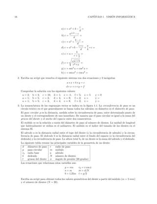 16 CAP´ITULO 1. VISI ´ON INFORM ´ATICA
a) e = aa
+ b −
c
d
=
b) e =
aa+b
− c
d
=
c) e = aa
+
b − c
d
=
d) e = aa
∗ b −
c ∗ c
d
+
a
b
∗ c =
e) e = a +
b
c + a
d
=
f) e =
√
a + b
cd ∗ a
=
g) e = sen2
a + cos2
a =
h) e = sen a2
+ cos a2
=
2. Escriba un script que resuelva el siguiente sistema con dos ecuaciones y 2 inc´ognitas
a ∗ x + b ∗ y = c
d ∗ x + e ∗ y = f
Comprobar la soluci´on con los siguientes valores:
a = 2; b = 4; c = 10; d = 1; e = -1; f = 5; x = 5 y = 0
a = 1; b = 5; c = 3; d = 4; e = 9; f = 2; x = y =
a = 1; b = 5; c = 3; d = 4; e = 8; f = 2; x = y =
3. La nomenclatura de los engranajes rectos se indica en la ﬁgura 1.1. La circunferencia de paso es un
c´ırculo te´orico en el que generalmente se basan todos los c´alculos; su di´ametro es el di´ametro de paso.
El paso circular p es la distancia, medida sobre la circunferencia de paso, entre determinado punto de
un diente y el correspondiente de uno inmediato. De manera que el paso circular es igual a la suma del
grueso del diente y el ancho del espacio entre dos consecutivos.
El m´odulo m es la relaci´on o raz´on del di´ametro de paso al n´umero de dientes. La unidad de longitud
que habitualmente se utiliza es el mil´ımetro. El m´odulo es el ´ındice del tama˜no de los dientes en el
sistema SI.
El adendo a es la distancia radial entre el tope del diente (o la circunferencia de adendo) y la circun-
ferencia de paso. El dedendo b es la distancia radial entre el fondo del espacio (o la circunferencia del
dedendo) y la circunferencia de paso. La altura total ht de un diente es la suma del adendo y el dedendo.
La siguiente tabla resume las principales variables de la geometr´ıa de un diente:
d di´ametro de paso r radio de paso
p paso circular m m´odulo
rb radio base a adendo
b dedendo N n´umero de dientes
t grueso del diente φ ´angulo de presi´on (20 grados)
Las ecuaciones que relacionan estas variables son:
p = πm rb = r cos φ
a = m m = d/N
b = 1,25m t = p/2
Escriba un script para obtener todos los valores geom´etricos del diente a partir del m´odulo (m = 5 mm)
y el n´umero de dientes (N = 20).
 