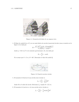 1.11. EJERCICIOS 17
Figura 1.1: Geometr´ıa del diente de un engrane recto
4. El ﬂujo de caudal Q en m3
/s en un canal abierto de secci´on transversal circular como se muestra en la
ﬁgura 1.2 es dada por
Q =
23/2
D
5/2
c
√
g (θ − 0,5 sin(2θ))3/2
8
√
sin θ (1 − cos θ)5/2
donde g = 9,81 m/s2
es la constante gravitacional y Dc esta dado por
Dc =
d
2
(1 − cos θ)
Si se asume que d = 2 m y θ = 60◦
. Determine el valor del caudal Q.
Figura 1.2: Canal de secci´on circular
5. El momento de Inercia de una secci´on semi–circular es
Iy =
π
8
−
8
9π
R4
donde R es el radio del circulo. Determine Iy cuando R = 2,5 cm.
6. El momento de inercia en x de una secci´on sector circular es
Ix =
1
4
α −
1
2
sin(2α) R4
 