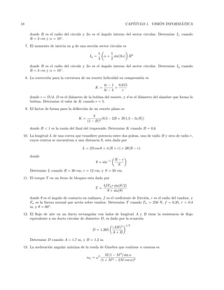 18 CAP´ITULO 1. VISI ´ON INFORM ´ATICA
donde R es el radio del circulo y 2α es el ´angulo interno del sector circular. Determine Ix cuando
R = 3 cm y α = 10◦
.
7. El momento de inercia en y de una secci´on sector circular es
Iy =
1
4
α +
1
2
sin(2α) R4
donde R es el radio del circulo y 2α es el ´angulo interno del sector circular. Determine Iy cuando
R = 3 cm y α = 10◦
.
8. La correcci´on para la curvatura de un resorte helicoidal en comprensi´on es
K =
4c − 1
4c − 4
+
0,615
c
donde c = D/d, D es el di´ametro de la bobina del resorte, y d es el di´ametro del alambre que forma la
bobina. Determine el valor de K cuando c = 5.
9. El factor de forma para la deﬂecci´on de un resorte plano es
K =
3
(1 − B)3
(0,5 − 2B + B(1,5 − ln B))
donde B < 1 es la raz´on del ﬁnal del trapezoide. Determine K cuando B = 0,6
10. La longitud L de una correa que transﬁere potencia entre dos poleas, una de radio R y otra de radio r,
cuyos centros se encuentran a una distancia S, esta dada por
L = 2S cos θ + π(R + r) + 2θ(R − r)
donde
θ = sin−1 R − r
S
Determine L cuando R = 30 cm, r = 12 cm, y S = 50 cm.
11. El torque T en un freno de bloqueo esta dado por
T =
4fFnr sin(θ/2)
θ + sin(θ)
donde θ es el ´angulo de contacto en radianes, f es el coeﬁciente de fricci´on, r es el radio del tambor, y
Fn es la fuerza normal que act´ua sobre tambor. Determine T cuando Fn = 250 N, f = 0,35, r = 0,4
m, y θ = 60◦
.
12. El ﬂujo de aire en un ducto rectangular con lados de longitud A y B tiene la resistencia de ﬂujo
equivalente a un ducto circular de di´ametro D, es dado por la ecuaci´on
D = 1,265
(AB)3
A + B
1/5
Determine D cuando A = 1,7 m, y B = 1,2 m.
13. La aceleraci´on angular m´axima de la rueda de Ginebra que contiene n ranuras es
aG = ω2 M(1 − M2
) sin α
(1 + M2 − 2M cos α)2
 
