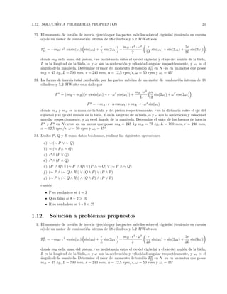 1.12. SOLUCI ´ON A PROBLEMAS PROPUESTOS 21
22. El momento de torsi´on de inercia ejercido por las partes m´oviles sobre el cig¨ue˜nal (teniendo en cuenta
α) de un motor de combusti´on interna de 18 cilindros y 5,2 MWatts es
T21 = −mB · r2
· α sin(ωt) sin(ωt) +
r
L
sin(2ωt) −
mB · r2
· ω2
2
r
2L
sin(ωt) + sin(2ωt) +
3r
2L
sin(3ωt)
donde mB es la masa del piston, r es la distancia entre el eje del cig¨ue˜nal y el eje del mu˜n´on de la biela,
L es la longitud de la biela, α y ω son la aceleraci´on y velocidad angular respectivamente, y ωt es el
´angulo de la manivela. Determine el valor del momento de torsi´on T21 en N · m en un motor que posee
mB = 45 kg, L = 700 mm, r = 240 mm, α = 12,5 rpm/s, ω = 50 rpm y ωt = 45◦
23. La fuerza de inercia total producida por las partes m´oviles de un motor de combusti´on interna de 18
cilindros y 5,2 MWatts esta dado por
Fx
= (mA + mB)(r · α sin(ωt) + r · ω2
cos(ωt)) +
mB · r2
L
α
2
sin(2ωt) + ω2
cos(2ωt)
Fy
= −mA · r · α cos(ωt) + mA · r · ω2
sin(ωt)
donde mA y mB es la masa de la biela y del piston respectivamente, r es la distancia entre el eje del
cig¨ue˜nal y el eje del mu˜n´on de la biela, L es la longitud de la biela, α y ω son la aceleraci´on y velocidad
angular respectivamente, y ωt es el ´angulo de la manivela. Determine el valor de las fuerzas de inercia
Fx
y Fy
en Newton en un motor que posee mA = 245 kg mB = 77 kg, L = 700 mm, r = 240 mm,
α = 12,5 rpm/s, ω = 50 rpm y ωt = 45◦
24. Dados P, Q y R como datos booleanos, realizar las siguientes operaciones
a) ∼ (∼ P ∨ ∼ Q)
b) ∼ (∼ P∧ ∼ Q)
c) P ∧ (P ∨ Q)
d) P ∧ (P ∧ Q)
e) (P ∧ Q) ∨ (∼ P ∧ Q) ∨ (P ∧ ∼ Q) ∨ (∼ P ∧ ∼ Q)
f ) (∼ P ∧ (∼ Q ∧ R)) ∨ (Q ∧ R) ∨ (P ∧ R)
g) (∼ P ∨ (∼ Q ∧ R)) ∧ (Q ∧ R) ∧ (P ∨ R)
cuando
P es verdadero si 4 = 3
Q es falso si 8 − 2 > 10
R es verdadero si 5 ∗ 3 < 25
1.12. Soluci´on a problemas propuestos
1. El momento de torsi´on de inercia ejercido por las partes m´oviles sobre el cig¨ue˜nal (teniendo en cuenta
α) de un motor de combusti´on interna de 18 cilindros y 5,2 MWatts es
T21 = −mB · r2
· α sin(ωt) sin(ωt) +
r
L
sin(2ωt) −
mB · r2
· ω2
2
r
2L
sin(ωt) + sin(2ωt) +
3r
2L
sin(3ωt)
donde mB es la masa del piston, r es la distancia entre el eje del cig¨ue˜nal y el eje del mu˜n´on de la biela,
L es la longitud de la biela, α y ω son la aceleraci´on y velocidad angular respectivamente, y ωt es el
´angulo de la manivela. Determine el valor del momento de torsi´on T21 en N · m en un motor que posee
mB = 45 kg, L = 700 mm, r = 240 mm, α = 12,5 rpm/s, ω = 50 rpm y ωt = 45◦
 
