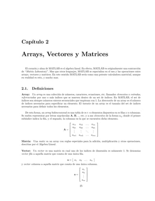 Cap´ıtulo 2
Arrays, Vectores y Matrices
El coraz´on y alma de MATLAB es el algebra lineal. En efecto, MATLAB es originalmente una contracci´on
de “Matrix Laboratory”. Mas que otros lenguajes, MATLAB se especializa en el uso y las operaciones entre
arrays, vectores y matrices. En este sentido MATLAB ser´ıa como una potente calculadora matricial, aunque
en realidad es esto, y mucho mas.
2.1. Deﬁniciones
Array: Un array es una colecci´on de n´umeros, caracteres, ecuaciones, etc. llamados elementos o entradas,
referenciadas por uno o m´as ´ındices que se mueven dentro de un set de ´ındices. En MATLAB, el set de
´ındices son siempre n´umeros enteros secuenciales que empiezan con 1. La dimensi´on de un array es el n´umero
de ´ındices necesarios para especiﬁcar un elemento. El tama˜no de un array es el tama˜no del set de indices
necesarios para deﬁnir todos los elementos.
De esta forma, un array bidimensional es una tabla de m× n elementos dispuestos en m ﬁlas y n columnas.
Se suelen representar por letras may´usculas A, B, ... etc. y a sus elementos de la forma aij donde el primer
sub´ındice indica la ﬁla, y el segundo, la columna en la que se encuentra dicho elemento.
A =





a11 a12 . . . a1n
a21 a22 . . . a2n
...
...
...
...
am1 am2 . . . amn





Matriz: Una matiz es un array con reglas especiales para la adici´on, multiplicaci´on y otras operaciones,
descritas por el Algebra Lineal.
Vector: Un vector es una matriz en cual uno de los indices de dimensi´on es solamente 1. Se denomina
vector ﬁla a aquella matriz que consta de una ´unica ﬁla.
a = a1 a2 . . . an
y vector columna a aquella matriz que consta de una ´unica columna.
a =





a1
a2
...
am





25
 