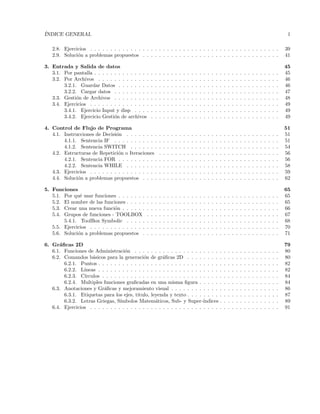 ´INDICE GENERAL 1
2.8. Ejercicios . . . . . . . . . . . . . . . . . . . . . . . . . . . . . . . . . . . . . . . . . . . . . . . 39
2.9. Soluci´on a problemas propuestos . . . . . . . . . . . . . . . . . . . . . . . . . . . . . . . . . . 41
3. Entrada y Salida de datos 45
3.1. Por pantalla . . . . . . . . . . . . . . . . . . . . . . . . . . . . . . . . . . . . . . . . . . . . . . 45
3.2. Por Archivos . . . . . . . . . . . . . . . . . . . . . . . . . . . . . . . . . . . . . . . . . . . . . 46
3.2.1. Guardar Datos . . . . . . . . . . . . . . . . . . . . . . . . . . . . . . . . . . . . . . . . 46
3.2.2. Cargar datos . . . . . . . . . . . . . . . . . . . . . . . . . . . . . . . . . . . . . . . . . 47
3.3. Gesti´on de Archivos . . . . . . . . . . . . . . . . . . . . . . . . . . . . . . . . . . . . . . . . . 48
3.4. Ejercicios . . . . . . . . . . . . . . . . . . . . . . . . . . . . . . . . . . . . . . . . . . . . . . . 49
3.4.1. Ejercicio Input y disp . . . . . . . . . . . . . . . . . . . . . . . . . . . . . . . . . . . . 49
3.4.2. Ejercicio Gesti´on de archivos . . . . . . . . . . . . . . . . . . . . . . . . . . . . . . . . 49
4. Control de Flujo de Programa 51
4.1. Instrucciones de Decisi´on . . . . . . . . . . . . . . . . . . . . . . . . . . . . . . . . . . . . . . 51
4.1.1. Sentencia IF . . . . . . . . . . . . . . . . . . . . . . . . . . . . . . . . . . . . . . . . . 51
4.1.2. Sentencia SWITCH . . . . . . . . . . . . . . . . . . . . . . . . . . . . . . . . . . . . . 54
4.2. Estructuras de Repetici´on o Iteraciones . . . . . . . . . . . . . . . . . . . . . . . . . . . . . . 56
4.2.1. Sentencia FOR . . . . . . . . . . . . . . . . . . . . . . . . . . . . . . . . . . . . . . . . 56
4.2.2. Sentencia WHILE . . . . . . . . . . . . . . . . . . . . . . . . . . . . . . . . . . . . . . 58
4.3. Ejercicios . . . . . . . . . . . . . . . . . . . . . . . . . . . . . . . . . . . . . . . . . . . . . . . 59
4.4. Soluci´on a problemas propuestos . . . . . . . . . . . . . . . . . . . . . . . . . . . . . . . . . . 62
5. Funciones 65
5.1. Por qu´e usar funciones . . . . . . . . . . . . . . . . . . . . . . . . . . . . . . . . . . . . . . . . 65
5.2. El nombre de las funciones . . . . . . . . . . . . . . . . . . . . . . . . . . . . . . . . . . . . . . 65
5.3. Crear una nueva funci´on . . . . . . . . . . . . . . . . . . . . . . . . . . . . . . . . . . . . . . . 66
5.4. Grupos de funciones - TOOLBOX . . . . . . . . . . . . . . . . . . . . . . . . . . . . . . . . . 67
5.4.1. ToolBox Symbolic . . . . . . . . . . . . . . . . . . . . . . . . . . . . . . . . . . . . . . 68
5.5. Ejercicios . . . . . . . . . . . . . . . . . . . . . . . . . . . . . . . . . . . . . . . . . . . . . . . 70
5.6. Soluci´on a problemas propuestos . . . . . . . . . . . . . . . . . . . . . . . . . . . . . . . . . . 71
6. Gr´aﬁcas 2D 79
6.1. Funciones de Administraci´on . . . . . . . . . . . . . . . . . . . . . . . . . . . . . . . . . . . . 80
6.2. Comandos b´asicos para la generaci´on de gr´aﬁcas 2D . . . . . . . . . . . . . . . . . . . . . . . 80
6.2.1. Puntos . . . . . . . . . . . . . . . . . . . . . . . . . . . . . . . . . . . . . . . . . . . . . 82
6.2.2. L´ıneas . . . . . . . . . . . . . . . . . . . . . . . . . . . . . . . . . . . . . . . . . . . . . 82
6.2.3. C´ırculos . . . . . . . . . . . . . . . . . . . . . . . . . . . . . . . . . . . . . . . . . . . . 84
6.2.4. Multiples funciones graﬁcadas en una misma ﬁgura . . . . . . . . . . . . . . . . . . . . 84
6.3. Anotaciones y Gr´aﬁcas y mejoramiento visual . . . . . . . . . . . . . . . . . . . . . . . . . . . 86
6.3.1. Etiquetas para los ejes, titulo, leyenda y texto . . . . . . . . . . . . . . . . . . . . . . . 87
6.3.2. Letras Griegas, S´ımbolos Matem´aticos, Sub- y Super-´ındices . . . . . . . . . . . . . . . 89
6.4. Ejercicios . . . . . . . . . . . . . . . . . . . . . . . . . . . . . . . . . . . . . . . . . . . . . . . 91
 
