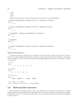 28 CAP´ITULO 2. ARRAYS, VECTORES Y MATRICES
0.60
2.50
6.00
Otras funciones, permiten obtener informaci´on sobre las matrices que est´an deﬁnidas
>> size(A) % Determina el numero de filas y columnas de la matriz
ans =
3 4
>> size(c) % Determina el numero de filas y columnas del vector
ans =
3 1
>> length(B) % Numero de elementos de la matriz B
ans =
16
>> length(b)
ans =
4
>> size(D) % Determina el numero de filas y columnas de la matriz
ans =
3 5
Operador Dos Puntos (:)
Una forma especial de construcci´on es el operador dos puntos. Este operador permite crear vectores a
partir de una regla deﬁnida de construcci´on, es decir, si se conoce el primer elemento, el ´ultimo y el intervalo o
pasos entre ellos, se crea el vector a partir del formato primero:paso:ultimo. Donde el resultado es siempre
un vector ﬁla.
>> 1:8
ans =
1 2 3 4 5 6 7 8
>> 0:2:10
ans =
0 2 4 6 8 10
>> 1:-0.5:-1
ans =
1.0000 0.5000 0 -0.5000 -10000
>> c = [21 : -4 : 13]’;
>> A = [11:14 ; 0.5:0.1:0.8 ; 3:-0.25:2.25];
2.3. Referenciando elementos
Es frecuentemente necesario acceder a uno o mas elementos de una matriz. El resultado es un bloque
extra´ıdo de la matriz. Dependiendo de la dimensi´on del array, se debe utilizar el mismo n´umero de ´ındices.
Por ejemplo, un vector es un array de una dimensi´on, y por lo tanto solo es necesario un´ındice para especiﬁcar
el valor a extraer
 