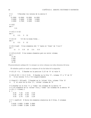 30 CAP´ITULO 2. ARRAYS, VECTORES Y MATRICES
>> A % Recordar los valores de la matriz A
A =
11.0000 12.0000 13.0000 14.0000
0.5000 0.6000 0.7000 0.8000
3.0000 2.7500 2.5000 2.2500
>> A(2)
ans =
0.5
>> A([1 2 3 4])
ans =
11 0.5 3 12
>> A(1:4) % O de la misma forma...
ans =
11 0.5 3 12
>> A(1:2:end) % Los elementos del ’1’ hasta el ’final’ de ’2 en 2’
ans =
11 3 0.6 13 2.5 0.8
>> A([1;2;3;4]) % Los mismos elementos pero en vector columna
ans =
11.00
0.500
3.000
12.00
El potencialmente ambiguo A(:) es siempre un vector columna con todos elementos del array.
El sub´ındice puede ser usado en cualquiera de los dos lados de la asignaci´on:
>> A(1,3) = 9; % Guardar en la posicion (1,3) de ’A’ el valor 9
>> A(2,[2 3]) = [-0.3 -0.5]; % Guardar en la fila ’2’, columna ’2’ y ’3’ de ’A’
>> % los valores -0.3 y -0.5 respectivamente
>> A(end,3) = B(3,end); % Guardar en la ’ultima’ fila, columna ’3’de ’A’
>> % el valor de la fila ’3’, ’ultima’ columna de ’B’
>> % Guardar en la fila ’1’ y ’todas’ las columnas de la matriz ’A’
>> % los elementos de la ’ultima’ fila y ’todas’ las columnas de la matriz ’B’
>> A(1,:) = B(end,:)
A =
8.00 7.00 9.00 6.00
0.50 -0.30 -0.50 0.80
3.00 2.75 2.25 2.25
>> F = rand(2,5) % Vector de elementos aleatorios de 2 filas, 5 columnas
F =
0.8125 0.4054 0.4909 0.5943
0.2176 0.5699 0.1294 0.3020
 