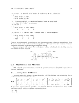 2.4. OPERACIONES CON MATRICES 31
>> F(:,4) = [ ] % Borra los elementos de ’todas’ las filas, columna ’4’
F =
0.8125 0.4054 0.4909
0.2176 0.5699 0.1294
>> % Colocar el escalar ’0’ dentro de la matriz F en las posiciones
>> % fila ’2’, ’todas’ las columnas
>> F(2,:) = 0
F =
0.8125 0.4054 0.4909 0.5943
0 0 0 0
>> F(3,1) = 3 % Crea una nueva fila para crear el espacio necesario
F =
0.8125 0.4054 0.4909 0.5943
0 0 0 0
3.0000 0 0 0
Un array es redimensionado autom´aticamente si se borran elementos o se hace una asignaci´on por fuera
de tama˜no actual, con lo cual los elementos no especiﬁcados se llenan de ceros. Esto puede ser claramente
conveniente, pero puede hacerlo mas dif´ıcil de encontrar errores.
Hagamos un repaso, dada la matiz A se escribe junto a la ﬂecha indicadora, la l´ınea de c´odigo necesaria
para obtener los valores se˜nalados
A =


3 5 7 9 11
20 20,25 20,5 20,75 21
1 1 1 1 1


dd‚
A(1)
  ©
A([1,2] , [3,4])
dds
A(: , end)
 
 
A(2 , [2:4])
2.4. Operaciones con Matrices
MATLAB puede operar con matrices por medio de operadores aritm´eticos (Cap 1.4.1) y por medio de
funciones (Cap 2.4.4).
2.4.1. Suma y Resta de Matrices
Para sumar matrices se utiliza el operador aritm´etico +, pero es necesario tener presente que solo es
posible sumar matrices del mismo tama˜no
A+B =





a11 a12 . . . a1m
a21 a22 . . . a2m
...
...
...
...
an1 an2 . . . anm





+





b11 b12 . . . b1m
b21 b22 . . . b2m
...
...
...
...
bn1 bn2 . . . bnm





=





a11 + b11 a12 + b12 . . . a1m + b1m
a21 + b21 a22 + b12 . . . a2m + b2m
...
...
...
...
an1 + bn1 an2 + bn2 . . . anm + bnm





de igual forma, se puede utilizar el operador −, para obtener la diferencia entre dos matrices. Con el uso del
operador aritm´etico, MATLAB calcula el resultado del calculo:
 A + B
 A - B
 