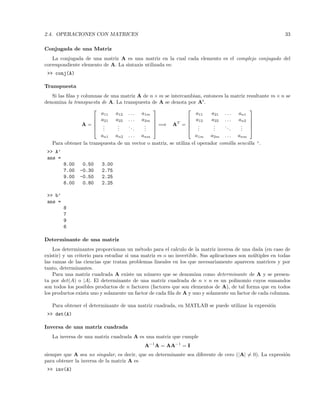 2.4. OPERACIONES CON MATRICES 33
Conjugada de una Matriz
La conjugada de una matriz A es una matriz en la cual cada elemento es el complejo conjugado del
correspondiente elemento de A. La sintaxis utilizada es:
 conj(A)
Transpuesta
Si las ﬁlas y columnas de una matriz A de n × m se intercambian, entonces la matriz resultante m × n se
denomina la transpuesta de A. La transpuesta de A se denota por At
.
A =





a11 a12 . . . a1m
a21 a22 . . . a2m
...
...
...
...
an1 an2 . . . anm





=⇒ AT
=





a11 a21 . . . an1
a12 a22 . . . an2
...
...
...
...
a1m a2m . . . anm





Para obtener la transpuesta de un vector o matriz, se utiliza el operador comilla sencilla ’.
 A’
ans =
8.00 0.50 3.00
7.00 -0.30 2.75
9.00 -0.50 2.25
6.00 0.80 2.25
 b’
ans =
8
7
9
6
Determinante de una matriz
Los determinantes proporcionan un m´etodo para el calculo de la matriz inversa de una dada (en caso de
existir) y un criterio para estudiar si una matriz es o no invertible. Sus aplicaciones son m´ultiples en todas
las ramas de las ciencias que tratan problemas lineales en los que necesariamente aparecen matrices y por
tanto, determinantes.
Para una matriz cuadrada A existe un n´umero que se denomina como determinante de A y se presen-
ta por det(A) o |A|. El determinante de una matriz cuadrada de n × n es un polinomio cuyos sumandos
son todos los posibles productos de n factores (factores que son elementos de A), de tal forma que en todos
los productos exista uno y solamente un factor de cada ﬁla de A y uno y solamente un factor de cada columna.
Para obtener el determinante de una matriz cuadrada, en MATLAB se puede utilizar la expresi´on
 det(A)
Inversa de una matriz cuadrada
La inversa de una matriz cuadrada A es una matriz que cumple
A−1
A = AA−1
= I
siempre que A sea no singular, es decir, que su determinante sea diferente de cero (|A| = 0). La expresi´on
para obtener la inversa de la matriz A es
 inv(A)
 