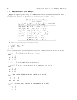 34 CAP´ITULO 2. ARRAYS, VECTORES Y MATRICES
2.5. Operaciones con Arrays
Adem´as del algebra matricial cl´asica, MATLAB permite realizar operaciones especiales con arrays. La
tabla 2.2 resume algunas de las operaciones con m´as comunes entre escalares y arrays.
Tabla 2.2: Operaciones con Arrays
Datos ilustrativos
a = [ a1 a2 . . . an ], b = [ b1 b2 . . . bn ] y c es un escalar
Operaci´on Formato y evaluaci´on MATLAB
suma escalar a+c = [ a1 + c a2 + c . . . an + c ]
mult. escalar a*c = [ a1 ∗ c a2 ∗ c . . . an ∗ c ]
div. escalar c./a = [ c/a1 c/a2 . . . c/an ]
mult. array a.*b = [ a1 ∗ b1 a2 ∗ b1 . . . an ∗ bn ]
divi. array a./b = [ a1/b1 a2/b1 . . . an/bn ]
pot. array a.^c = [ a1
c
a2
c
. . . an
c
]
c.^a = [ ca1
ca2
. . . can
]
a.^b = [ a1
b1
a2
b1
. . . an
bn
]
Se deﬁnen nuevas matrices para realizar los ejemplos:
 A = [1:3 ; 4:6 ; 7:9]
 b = [5 : 3 : 11]
 c = 4
De esta forma entonces se realizan las siguientes operaciones, veriﬁque el resultado de cada una de ellas:
 A.*A % Multiplicacion elemento a elemento
ans =
1 4 9
16 25 36
49 64 81
 A.^2 % Que es equivalente a la anterior
 (A.*A)-1 % En este caso el escalar (1) es expandido como matriz
ans =
0 3 8
15 24 35
48 63 80
 2.^A % 2 elevado a cada uno de los valores de la matriz
ans =
2 4 8
16 32 64
128 256 512
 A./A % Division entre cada uno de los elementos de la matiz
ans =
1 1 1
1 1 1
1 1 1
 