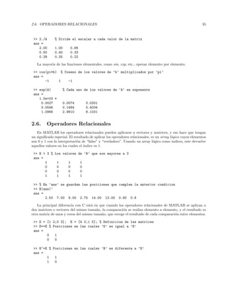 2.6. OPERADORES RELACIONALES 35
 2./A % Divide el escalar a cada valor de la matriz
ans =
2.00 1.00 0.66
0.50 0.40 0.33
0.28 0.25 0.22
La mayor´ıa de las funciones elementales, como sin, exp, etc., operan elemento por elemento.
 cos(pi*b) % Coseno de los valores de ’b’ multiplicados por ’pi’
ans =
-1 1 -1
 exp(A) % Cada uno de los valores de ’A’ en exponente
ans =
1.0e+03 *
0.0027 0.0074 0.0201
0.0546 0.1484 0.4034
1.0966 2.9810 8.1031
2.6. Operadores Relacionales
En MATLAB los operadores relacionales pueden aplicarse a vectores y matrices, y eso hace que tengan
un signiﬁcado especial. El resultado de aplicar los operadores relacionales, es un array l´ogico cuyos elementos
son 0 y 1 con la interpretaci´on de “falso” y “verdadero”. Usando un array l´ogico como indices, este devuelve
aquellos valores en los cuales el ´ındice es 1.
 B  3 % Los valores de ’B’ que son mayores a 3
ans =
1 1 1 1
0 0 0 0
0 0 0 0
1 1 1 1
 % En ’ans’ se guardan las posiciones que cumplen la anterior condicion
 B(ans)’
ans =
2.50 7.00 9.00 2.75 14.00 13.00 0.80 0.6
La principal diferencia con C est´a en que cuando los operadores relacionales de MATLAB se aplican a
dos matrices o vectores del mismo tama˜no, la comparaci´on se realiza elemento a elemento, y el resultado es
otra matriz de unos y ceros del mismo tama˜no, que recoge el resultado de cada comparaci´on entre elementos.
 D = [1 2;0 3]; E = [4 2;1 5]; % Definicion de las matrices
 D==E % Posiciones en las cuales ’D’ es igual a ’E’
ans =
0 1
0 0
 B~=E % Posiciones en las cuales ’B’ es diferente a ’E’
ans =
1 1
1 0
 