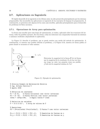 36 CAP´ITULO 2. ARRAYS, VECTORES Y MATRICES
2.7. Aplicaciones en Ingenier´ıa
El r´apido desarrollo de la ingenier´ıa en los ´ultimos a˜nos, ha sido promovida principalmente por los sistemas
programables. Son incontables las aplicaciones en ingenier´ıa de los conceptos de lenguaje de programaci´on. A
continuaci´on, se presentan solo algunos de los casos m´as sencillos, aplicados principalmente para el desarrollo
de problemas de f´ısica mec´anica.
2.7.1. Operaciones de Array para optimizaci´on
La forma mas sencilla (pero m´as larga) de optimizaci´on, se realiza, aplicando sobre las ecuaciones del sis-
temas, todas las posibles opciones. De esta forma, todas los soluciones son comparadas buscando los m´ınimos
o m´aximos resultados (dependiendo la aplicaci´on).
La Figura 2.1 describe el problema, que se puede resolver por medio del m´etodo de optimizaci´on. A
continuaci´on, se muestra una posible soluci´on al problema, y la Figura 6.16, muestra de forma gr´aﬁca el
punto donde se encuentra el valor m´ınimo.
Determine la magnitud de la fuerza F de tal forma
que la magnitud de la resultante FR de las tres fuer-
zas tenga un valor tan peque˜no como sea posible.
¿Cu´al ser´a la magnitud m´ınima de FR?
Figura 2.1: Ejemplo de optimizaci´on
% Solucion Ejemplo de Optimizaci´on Estatica
% Ing. Alfonso Cubillos V
% Agosto 2006
% Definicion de constantes
F1 = [5 0]; % Fuerza horizontal como vector cartesiano
F2 = [0 -4]; % Fuerza Vertical como vector cartesiano
tetha = 120*pi/180; % Angulo fuerza F [rad]
% Definicion de variables
F = (0:0.5:10)’; % Array de valores de F
% Operaciones
F3 = [F*cos(tetha) F*sin(tetha)]; % Fuerza F como vector cartesiano
Fr_x = F1(1) + F2(1) + F3(:,1); % Sumatorias de fuerzas en x
Fr_y = F1(2) + F2(2) + F3(:,2); % Sumatorias de fuerzas en y
 