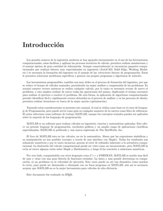 Introducci´on
Los grandes avances de la ingenier´ıa moderna se han apoyado enormemente en el uso de las herramientas
computacionales, estas facilitan y agilizan los procesos iterativos de c´alculo, permiten realizar simulaciones y
el manejo ´optimo de gran cantidad de informaci´on. Aunque comercialmente se encuentran paquetes compu-
tacionales que realizan labores muy especializadas en ingenier´ıa (AutoCAD, Solid Edge, Working Model,
etc.) es necesaria la formaci´on del ingeniero en el manejo de las estructuras b´asicas de programaci´on. Estas
le permiten solucionar problemas espec´ıﬁcos y generar sus propios programas o algoritmos de soluci´on.
Las herramientas programables, tambi´en son muy ´utiles en el proceso de formaci´on del ingeniero, por que
se reduce el tiempo de c´alculos manuales, permitiendo un mejor an´alisis y comprensi´on de los problemas. Es
normal cometer errores mientras se realiza cualquier calculo, por lo tanto es necesario revisar de nuevo el
problema, y esto implica realizar de nuevo todas las operaciones del mismo, duplicando el tiempo necesario
para realizar el ejercicio o resolver el problema. De esta forma, la aplicaci´on de algoritmos computacionales
permite identiﬁcar f´acil y r´apidamente errores obtenidos en el proceso de an´alisis; y en los procesos de dise˜no,
permiten realizar iteraciones en busca de la mejor opci´on (optimizaci´on).
Tomando estas consideraciones se presenta este manual, el cual se utiliza como base en el curso de Lengua-
je de Programaci´on, pero puede servir como gu´ıa en cualquier semestre de la carrera como libro de referencia.
El autor selecciono como software de trabajo MATLAB, aunque los conceptos tratados pueden ser aplicados
sobre la mayor´ıa de los lenguajes de programaci´on.
MATLAB es un software para realizar c´alculos en ingenier´ıa, ciencias y matem´aticas aplicadas. Este ofre-
ce un potente lenguaje de programaci´on, excelentes gr´aﬁcas y un amplio rango de aplicaciones cient´ıﬁcas
especializadas. MATLAB es publicado y una marca registrada de The MatWorks, Inc.
El foco de MATLAB esta en los c´alculos, no en la matem´atica. Ahora que las expresiones simb´olicas y
su manipulaci´on no son posibles (excepto a trav´es de una interface con Maple). Todos los resultados son
solamente num´ericos y por lo tanto inexactos, gracias al error de redondeo inherente a la aritm´etica compu-
tacional. La limitaci´on del calculo computacional puede ser visto como un inconveniente, pero MATLAB la
evita al correr algunos ciclos sobre Maple y Mathematica, y luego ´el los convierte a soluciones num´ericas.
Por otro lado, compar´andolo con otros lenguajes como C++ y FORTRAN, MATLAB es mucho mas f´acil
de usar y viene con una gran librer´ıa de funciones est´andar. La ´unica y mas grande desventaja en compa-
raci´on, es un problema en la velocidad de ejecuci´on. Este vac´ıo puede no ser tan dram´atico como muchos
lo creen, pues puede ser disminuido o eliminado con un buen programa en MATLAB, a´un as´ı es necesario
aceptar que MATLAB no es la mejor herramienta para c´alculos de alta eﬁciencia.
Este documento fue realizado en LATEX.
1
 