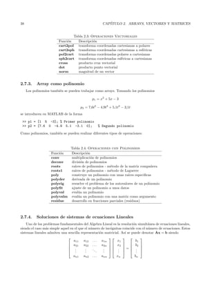 38 CAP´ITULO 2. ARRAYS, VECTORES Y MATRICES
Tabla 2.3: Operaciones Vectoriales
Funci´on Descripci´on
cart2pol transforma coordenadas cartesianas a polares
cart2sph transforma coordenadas cartesianas a esf´ericas
pol2cart transforma coordenadas polares a cartesianas
sph2cart transforma coordenadas esf´ericas a cartesianas
cross producto cruz vectorial
dot producto punto vectorial
norm magnitud de un vector
2.7.3. Array como polinomio
Los polinomios tambi´en se pueden trabajar como arrays. Tomando los polinomios
p1 = x2
+ 5x − 3
p2 = 7,6t5
− 4,9t3
+ 5,1t2
− 3,1t
se introducen en MATLAB de la forma
 p1 = [1 5 -3]; % Primer polinomio
 p2 = [7.6 0 -4.9 5.1 -3.1 0]; % Segundo polinomio
Como polinomios, tambi´en se pueden realizar diferentes tipos de operaciones:
Tabla 2.4: Operaciones con Polinomios
Funci´on Descripci´on
conv multiplicaci´on de polinomios
deconv divisi´on de polinomios
roots ra´ıces de polinomios - m´etodo de la matriz compa˜nera
roots1 ra´ıces de polinomios - m´etodo de Laguerre
poly construye un polinomio con unas ra´ıces especiﬁcas
polyder derivada de un polinomio
polyeig resuelve el problema de los autovalores de un polinomio
polyﬁt ajuste de un polinomio a unos datos
polyval eval´ua un polinomio
polyvalm eval´ua un polinomio con una matriz como argumento
residue desarrollo en fracciones parciales (residuos)
2.7.4. Soluciones de sistemas de ecuaciones Lineales
Uno de los problemas fundamentales del Algebra Lineal es la resoluci´on simult´anea de ecuaciones lineales,
siendo el caso m´as simple aquel en el que el n´umero de inc´ognitas coincide con el n´umero de ecuaciones. Estos
sistemas lineales admiten una sencilla representaci´on matricial. As´ı se puede denotar Ax = b siendo





a11 a12 . . . a1n
a21 a22 . . . a2n
...
...
...
...
an1 an2 . . . ann










x1
x2
...
xn





=





b1
b2
...
bn





 