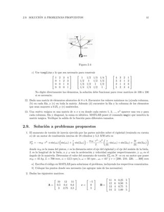 2.9. SOLUCI ´ON A PROBLEMAS PROPUESTOS 41
Figura 2.4:
c) Use toeplitz y lo que sea necesario para construir




1 2 3 4
0 1 2 3
0 0 1 2
0 0 0 1








1 1/2 1/3 1/4
1/2 1 1/2 1/3
1/3 1/2 1 1/2
1/4 1/3 1/2 1








4 3 2 1
3 2 1 2
2 1 2 3
1 2 3 4




No digite directamente los elementos, la soluci´on debe funcionar para crear matrices de 100 x 100
si es necesario.
12. Dada una matriz de elementos aleatorios de 8 x 8. Encuentre los valores m´aximos en (a)cada columna,
(b) en cada ﬁla, y (c) en toda la matriz. Adem´as (d) encuentre la ﬁla y la columna de los elementos
que sean mayores a 0.25, y (e) mu´estrelos.
13. Una matriz m´agica es una matriz de n x n en donde cada entero 1, 2, ..., n2
aparece una vez y para
cada columna, ﬁla y diagonal, la suma es id´entica. MATLAB posee el comando magic que muestra la
matriz m´agica. Veriﬁque la salida de la funci´on para diferentes tama˜nos.
2.9. Soluci´on a problemas propuestos
1. El momento de torsi´on de inercia ejercido por las partes m´oviles sobre el cig¨ue˜nal (teniendo en cuenta
α) de un motor de combusti´on interna de 18 cilindros y 5,2 MWatts es
T21 = −mB · r2
· α sin(ωt) sin(ωt) +
r
L
sin(2ωt) −
mB · r2
· ω2
2
r
2L
sin(ωt) + sin(2ωt) +
3r
2L
sin(3ωt)
donde mB es la masa del piston, r es la distancia entre el eje del cig¨ue˜nal y el eje del mu˜n´on de la biela,
L es la longitud de la biela, α y ω son la aceleraci´on y velocidad angular respectivamente, y ωt es el
´angulo de la manivela. Determine el valor del momento de torsi´on T21 en N · m en un motor que posee
mB = 45 kg, L = 700 mm, α = 12,5 rpm/s, ω = 50 rpm , ωt = 45◦
y r = [200, 210, 220, . . . 300] mm
a) Escriba el c´odigo en MATLAB para solucionar el problema, incluyendo los respectivos comentarios.
b) Coloque los puntos donde sea necesario (no agregue m´as de los necesarios).
2. Dadas las siguientes matrices:
A =


10 12 14
0,5 0,4 0,3
3 2,75 2,5

 c =


−5
0
5

 B =




11 8 0,25 5
12 6 0,50 5
13 4 0,75 5
14 2 1,00 5




 