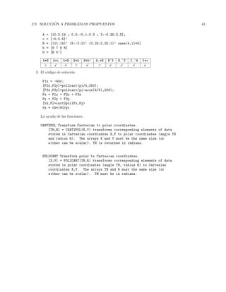 2.9. SOLUCI ´ON A PROBLEMAS PROPUESTOS 43
A = [10:2:14 ; 0.5:-0.1:0.3 ; 3:-0.25:2.5];
c = [-5:5:5]’
B = [(11:14)’ (8:-2:2)’ (0.25:0.25:1)’ ones(4,1)*5]
b = [8 7 9 6]
D = [B b’]
A*B A*c b*B B*b B*b’ A.*B B^f B.^f f.^A f*c
× × ×
3. El c´odigo de soluci´on:
F1x = -400;
[F2x,F2y]=pol2cart(pi/4,250);
[F3x,F3y]=pol2cart(pi-acos(4/5),200);
Fx = F1x + F2x + F3x
Fy = F2y + F3y
[th,F]=cart2pol(Fx,Fy)
th = th*180/pi
La ayuda de las funciones:
CART2POL Transform Cartesian to polar coordinates.
[TH,R] = CART2POL(X,Y) transforms corresponding elements of data
stored in Cartesian coordinates X,Y to polar coordinates (angle TH
and radius R). The arrays X and Y must be the same size (or
either can be scalar). TH is returned in radians.
POL2CART Transform polar to Cartesian coordinates.
[X,Y] = POL2CART(TH,R) transforms corresponding elements of data
stored in polar coordinates (angle TH, radius R) to Cartesian
coordinates X,Y. The arrays TH and R must the same size (or
either can be scalar). TH must be in radians.
 