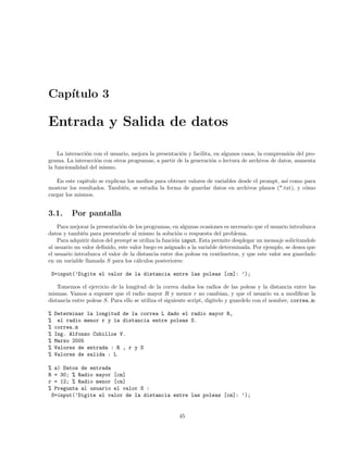 Cap´ıtulo 3
Entrada y Salida de datos
La interacci´on con el usuario, mejora la presentaci´on y facilita, en algunos casos, la comprensi´on del pro-
grama. La interacci´on con otros programas, a partir de la generaci´on o lectura de archivos de datos, aumenta
la funcionalidad del mismo.
En este capitulo se explican los medios para obtener valores de variables desde el prompt, as´ı como para
mostrar los resultados. Tambi´en, se estudia la forma de guardar datos en archivos planos (*.txt), y c´omo
cargar los mismos.
3.1. Por pantalla
Para mejorar la presentaci´on de los programas, en algunas ocasiones es necesario que el usuario introduzca
datos y tambi´en para presentarle al mismo la soluci´on o respuesta del problema.
Para adquirir datos del prompt se utiliza la funci´on input. Esta permite desplegar un mensaje solicitandole
al usuario un valor deﬁnido, este valor luego es asignado a la variable determinada. Por ejemplo, se desea que
el usuario introduzca el valor de la distancia entre dos poleas en cent´ımetros, y que este valor sea guardado
en un variable llamada S para los c´alculos posteriores:
S=input(’Digite el valor de la distancia entre las poleas [cm]: ’);
Tomemos el ejercicio de la longitud de la correa dados los radios de las poleas y la distancia entre las
mismas. Vamos a suponer que el radio mayor R y menor r no cambian, y que el usuario va a modiﬁcar la
distancia entre poleas S. Para ello se utiliza el siguiente script, digitelo y guardelo con el nombre, correa.m:
% Determinar la longitud de la correa L dado el radio mayor R,
% el radio menor r y la distancia entre poleas S.
% correa.m
% Ing. Alfonso Cubillos V.
% Marzo 2005
% Valores de entrada : R , r y S
% Valores de salida : L
% a) Datos de entrada
R = 30; % Radio mayor [cm]
r = 12; % Radio menor [cm]
% Pregunta al usuario el valor S :
S=input(’Digite el valor de la distancia entre las poleas [cm]: ’);
45
 
