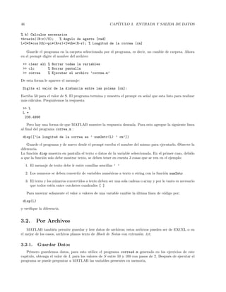 46 CAP´ITULO 3. ENTRADA Y SALIDA DE DATOS
% b) Calculos necesarios
th=asin((R-r)/S); % Angulo de agarre [rad]
L=2*S*cos(th)+pi*(R+r)+2*th*(R-r); % Longitud de la correa [cm]
Guarde el programa en la carpeta seleccionada por el programa, es decir, no cambie de carpeta. Ahora
en el prompt digite el nombre del archivo:
 clear all % Borrar todas la variables
 clc % Borrar pantalla
 correa % Ejecutar el archivo ’correa.m’
De esta forma le aparece el mensaje:
Digite el valor de la distancia entre las poleas [cm]:
Escriba 50 para el valor de S. El programa termina y muestra el prompt en se˜nal que esta listo para realizar
m´as c´alculos. Preguntemos la respuesta
 L
L =
238.4998
Pero hay una forma de que MATLAB muestre la respuesta deseada. Para esto agregue la siguiente linea
al ﬁnal del programa correa.m :
disp([’La longitud de la correa es ’ num2str(L) ’ cm’])
Guarde el programa y de nuevo desde el prompt escriba el nombre del mismo para ejecutarlo. Observe la
diferencia.
La funci´on disp muestra en pantalla el texto o datos de la variable seleccionada. En el primer caso, debido
a que la funci´on solo debe mostrar texto, se deben tener en cuenta 3 cosas que se ven en el ejemplo:
1. El mensaje de texto debe ir entre comillas sencillas ’ ’
2. Los numeros se deben convertir de variables num´ericas a texto o string con la funci´on num2str
3. El texto y los n´umeros convertidos a texto deben ser una sola cadena o array y por lo tanto es necesario
que todos est´en entre corchetes cuadrados [ ]
Para mostrar solamente el valor o valores de una variable cambie la ´ultima l´ınea de c´odigo por:
disp(L)
y veriﬁque la diferencia.
3.2. Por Archivos
MATLAB tambi´en permite guardar y leer datos de archivos; estos archivos pueden ser de EXCEL o en
el mejor de los casos, archivos planos texto de Block de Notas con extensi´on .txt.
3.2.1. Guardar Datos
Primero guardemos datos, para esto utilice el programa correa4.m generado en los ejercicios de este
capitulo, obtenga el valor de L para los valores de S entre 50 y 100 con pasos de 2. Despu´es de ejecutar el
programa se puede preguntar a MATLAB las variables presentes en memoria,
 