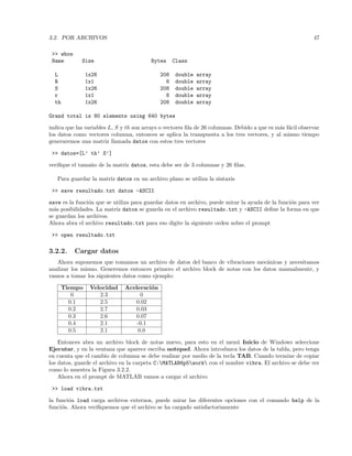 3.2. POR ARCHIVOS 47
 whos
Name Size Bytes Class
L 1x26 208 double array
R 1x1 8 double array
S 1x26 208 double array
r 1x1 8 double array
th 1x26 208 double array
Grand total is 80 elements using 640 bytes
indica que las variables L, S y th son arrays o vectores ﬁla de 26 columnas. Debido a que es m´as f´acil observar
los datos como vectores columna, entonces se aplica la transpuesta a los tres vectores, y al mismo tiempo
generaremos una matriz llamada datos con estos tres vectores
 datos=[L’ th’ S’]
veriﬁque el tama˜no de la matriz datos, esta debe ser de 3 columnas y 26 ﬁlas.
Para guardar la matriz datos en un archivo plano se utiliza la sintaxis
 save resultado.txt datos -ASCII
save es la funci´on que se utiliza para guardar datos en archivo, puede mirar la ayuda de la funci´on para ver
m´as posibilidades. La matriz datos se guarda en el archivo resultado.txt y -ASCII deﬁne la forma en que
se guardan los archivos.
Ahora abra el archivo resultado.txt para eso digite la siguiente orden sobre el prompt
 open resultado.txt
3.2.2. Cargar datos
Ahora suponemos que tomamos un archivo de datos del banco de vibraciones mec´anicas y necesitamos
analizar los mismo. Generemos entonces primero el archivo block de notas con los datos manualmente, y
vamos a tomar los siguientes datos como ejemplo:
Tiempo Velocidad Aceleraci´on
0 2.3 0
0.1 2.5 0.02
0.2 2.7 0.03
0.3 2.6 0.07
0.4 2.1 -0.1
0.5 2.1 0.0
Entonces abra un archivo block de notas nuevo, para esto en el men´u Inicio de Windows seleccione
Ejecutar, y en la ventana que aparece escriba notepad. Ahora introduzca los datos de la tabla, pero tenga
en cuenta que el cambio de columna se debe realizar por medio de la tecla TAB. Cuando termine de copiar
los datos, guarde el archivo en la carpeta C:MATLAB6p5work con el nombre vibra. El archivo se debe ver
como lo muestra la Figura 3.2.2.
Ahora en el prompt de MATLAB vamos a cargar el archivo
 load vibra.txt
la funci´on load carga archivos externos, puede mirar las diferentes opciones con el comando help de la
funci´on. Ahora veriﬁquemos que el archivo se ha cargado satisfactoriamente
 