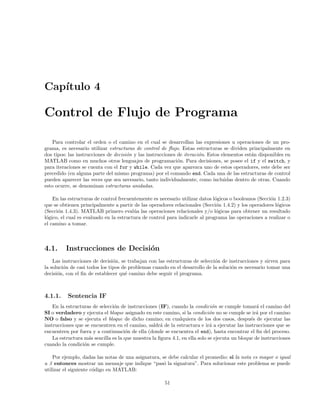 Cap´ıtulo 4
Control de Flujo de Programa
Para controlar el orden o el camino en el cual se desarrollan las expresiones u operaciones de un pro-
grama, es necesario utilizar estructuras de control de ﬂujo. Estas estructuras se dividen principalmente en
dos tipos: las instrucciones de decisi´on y las instrucciones de iteraci´on. Estos elementos est´an disponibles en
MATLAB como en muchos otros lenguajes de programaci´on. Para decisiones, se posee el if y el switch, y
para iteraciones se cuenta con el for y while. Cada vez que aparezca uno de estos operadores, este debe ser
precedido (en alguna parte del mismo programa) por el comando end. Cada una de las estructuras de control
pueden aparecer las veces que sea necesario, tanto individualmente, como incluidas dentro de otras. Cuando
esto ocurre, se denominan estructuras anidadas.
En las estructuras de control frecuentemente es necesario utilizar datos l´ogicos o booleanos (Secci´on 1.2.3)
que se obtienen principalmente a partir de las operadores relacionales (Secci´on 1.4.2) y los operadores l´ogicos
(Secci´on 1.4.3). MATLAB primero eval´ua las operaciones relacionales y/o l´ogicas para obtener un resultado
l´ogico, el cual es evaluado en la estructura de control para indicarle al programa las operaciones a realizar o
el camino a tomar.
4.1. Instrucciones de Decisi´on
Las instrucciones de decisi´on, se trabajan con las estructuras de selecci´on de instrucciones y sirven para
la soluci´on de casi todos los tipos de problemas cuando en el desarrollo de la soluci´on es necesario tomar una
decisi´on, con el ﬁn de establecer qu´e camino debe seguir el programa.
4.1.1. Sentencia IF
En la estructuras de selecci´on de instrucciones (IF), cuando la condici´on se cumple tomar´a el camino del
SI o verdadero y ejecuta el bloque asignado en este camino, si la condici´on no se cumple se ir´a por el camino
NO o falso y se ejecuta el bloque de dicho camino; en cualquiera de los dos casos, despu´es de ejecutar las
instrucciones que se encuentren en el camino, saldr´a de la estructura e ir´a a ejecutar las instrucciones que se
encuentren por fuera y a continuaci´on de ella (donde se encuentra el end), hasta encontrar el ﬁn del proceso.
La estructura m´as sencilla es la que muestra la ﬁgura 4.1, en ella solo se ejecuta un bloque de instrucciones
cuando la condici´on se cumple.
Por ejemplo, dadas las notas de una asignatura, se debe calcular el promedio: si la nota es mayor o igual
a 3 entonces mostrar un mensaje que indique “pas´o la signatura”. Para solucionar este problema se puede
utilizar el siguiente c´odigo en MATLAB:
51
 