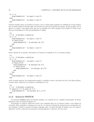 54 CAP´ITULO 4. CONTROL DE FLUJO DE PROGRAMA
if x  0
disp([num2str(x) ’ es mayor a cero’])
else
disp([num2str(x) ’ es menor a cero’])
end
bastante sencillo, ahora, si el numero es mayor a cero, se desea saber tambi´en si es m´ultiplo de 2. Para realizar
esto se puede utilizar la funci´on rem, esta devuelve el resto de la divisi´on de enteros, as´ı por ejemplo, 3/2 es
igual a 1 y sobra 1, esto quiere decir que 3 no es m´ultiplo de 2. Otro ejemplo, 6/2 es igual 3 y sobra 0, que
dice que 6 m´ultiplo de 2. Sin m´as pre´ambulos el c´odigo:
clc
x = 8; % Variable a modificar
if x  0
disp([num2str(x) ’ es mayor a cero’])
if rem(x,2)==0
disp([num2str(x) ’ es multiplo de 2’])
end
else
disp([num2str(x) ’ es menor a cero’])
end
ahora, adem´as de la anterior, determinar si el n´umero es multiplo de 2 y 3 al mismo tiempo
clc
x = 8; % Variable a modificar
if x  0
disp([num2str(x) ’ es mayor a cero’])
if rem(x,2)==0
disp([num2str(x) ’ es multiplo de 2’])
if rem(x,3)==0
disp([num2str(x) ’ es multiplo de 3’])
end
end
else
disp([num2str(x) ’ es menor a cero’])
end
como se puede apreciar, los condicionales pueden ir anidados es decir, uno dentro de otro. Por ´ultimo ´ultimo,
se desea saber solamente si el n´umero es m´ultiplo de 2 y 3:
clc
x = 8; % Variable a modificar
if rem(x,2) == 0  rem(x,3) == 0
disp([num2str(x) ’ es multiplo de 2 y 3’])
end
4.1.2. Sentencia SWITCH
La sentencia switch realiza una funci´on an´aloga a un conjunto de if..elseif concatenados. Su forma
general es como la muestra la ﬁgura 4.4.
Al principio se eval´ua la Expresion switch, cuyo resultado debe ser un n´umero escalar o una cadena de
caracteres. Este resultado se compara con caso #, y se ejecuta el bloque de sentencias que corresponda con
ese resultado. Cuando se ejecuta el bloque asignado, pasa a la l´ınea del end. Si ning´un caso # es igual a
Expresion switch se ejecutan las sentencias correspondientes a otherwise (en otro caso).
 