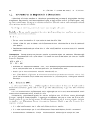 56 CAP´ITULO 4. CONTROL DE FLUJO DE PROGRAMA
4.2. Estructuras de Repetici´on o Iteraciones
Para realizar iteraciones o repetir un conjunto de instrucciones los lenguajes de programaci´on contienen
generalmente dos comandos especiales, cualquiera de ellos se puede utilizar seg´un la facilidad o tarea a reali-
zar. Sirven tambi´en para obtener varios valores o resultados, a diferencia como se ven´ıa trabajando en donde
solo se generaba un valor o resultado.
En este tipo de estructuras, es necesario conocer unos conceptos adicionales:
Contador : Es una variable num´erica de tipo entero (por lo general) que sirve para llevar una cuenta con
incrementos o decrementos constantes.
M = M + 1;
En este caso el incremento es 1, cada vez que se pase por dicha l´ınea.
Al lado y lado del igual se coloca o escribe la misma variable, esto con el ﬁn de llevar la cuenta del
valor anterior.
Tambi´en es necesario notar que M debe tener un valor inicial (inicializar la variable) para poder comenzar
a ejecutarse.
Acumulador: Es una variable que sirve para guardar y acumular valores que pueden ser diferentes cada
vez, es decir, es una variable en la cual se puede ir calculando una suma de los valores que toma otra variable
dentro del algoritmo.
ACUM = ACUM + V
TOT = TOT + NUM
El nombre del acumulador se escribe a lado y lado del signo igual por que es necesario que cada vez
que se pase por dicha linea, se comience por el valor que hab´ıa quedado antes.
El valor que se suma o incrementa puede ser diferente cada vez.
Para poder efectuar la operaci´on de acumulaci´on es necesario que tanto el acumulador como el valor
que se este acumulando, hayan tenido antes un valor inicial (inicializar) con el cual se puede comenzar
a trabajar.
4.2.1. Sentencia FOR
La estructura repetitiva Para ... (FOR) es aquella en el que el n´umero de iteraciones de bucle o ciclo es
determinado directamente, por lo tanto se sabe en que valor debe comenzar y en que valor debe terminar el
contador.
Este ciclo se utiliza cuando el programador conoce el principio y el ﬁn del ciclo, es decir conoce los l´ımites
y por consiguiente es quien ordena la salida del ciclo.
Esta estructura como muestra la ﬁgura 4.5, ejecuta las instrucciones del ciclo un n´umero determinado
de veces y controla la forma autom´atica el n´umero de repeticiones o pasos que se tienen que llevar a cabo.
Cuando termina de ejecutar las instrucciones del ciclo autom´aticamente sale de la estructura para continuar
ejecutando el resto del programa. En esta estructura esta claramente deﬁnido en qu´e valor el contador debe
empezar y terminar.
Si el valor inicial es menor que el valor ﬁnal, el incremento ser´a positivo.
Si el valor inicial es mayor que el ﬁnal, el incremento al valor ser´a negativo, es decir, decremento.
El incremento del contador ser´a siempre 1 autom´aticamente, a menos que se indique otra cosa.
 