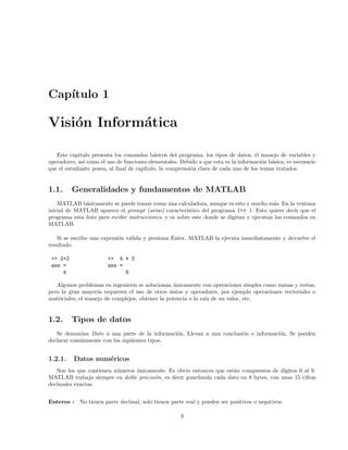 Cap´ıtulo 1
Visi´on Inform´atica
Este capitulo presenta los comandos b´asicos del programa, los tipos de datos, el manejo de variables y
operadores, as´ı como el uso de funciones elementales. Debido a que esta es la informaci´on b´asica, es necesario
que el estudiante posea, al ﬁnal de cap´ıtulo, la comprensi´on clara de cada uno de los temas tratados.
1.1. Generalidades y fundamentos de MATLAB
MATLAB b´asicamente se puede tomar como una calculadora, aunque es esto y mucho m´as. En la ventana
inicial de MATLAB aparece el prompt (aviso) caracter´ıstico del programa (>> ). Esto quiere decir que el
programa esta listo para recibir instrucciones, y es sobre este donde se digitan y ejecutan los comandos en
MATLAB.
Si se escribe una expresi´on v´alida y presiona Enter, MATLAB la ejecuta inmediatamente y devuelve el
resultado.
>> 2+2 >> 4 * 2
ans = ans =
4 8
Algunos problemas en ingenier´ıa se solucionan ´unicamente con operaciones simples como sumas y restas,
pero la gran mayor´ıa requieren el uso de otros datos y operadores, por ejemplo operaciones vectoriales o
matriciales, el manejo de complejos, obtener la potencia o la ra´ız de un valor, etc.
1.2. Tipos de datos
Se denomina Dato a una parte de la informaci´on. Llevan a una conclusi´on o informaci´on. Se pueden
declarar com´unmente con los siguientes tipos.
1.2.1. Datos num´ericos
Son los que contienen n´umeros ´unicamente. Es obvio entonces que est´an compuestos de d´ıgitos 0 al 9.
MATLAB trabaja siempre en doble precisi´on, es decir guardando cada dato en 8 bytes, con unas 15 cifras
decimales exactas.
Enteros : No tienen parte decimal, solo tienen parte real y pueden ser positivos o negativos.
3
 