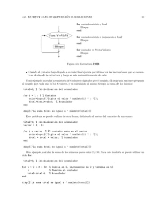 4.2. ESTRUCTURAS DE REPETICI ´ON O ITERACIONES 57
Bloque
Para V=Vi:Vf¨¨¨
rrr
rrr
¨¨¨
?
-
?
?
?
for contador=inicio : ﬁnal
Bloque
end
for contador=inicio : incremento : ﬁnal
Bloque
end
for contador = VectorValores
Bloque
end
Figura 4.5: Estructura FOR
Cuando el contador haya llegado a su valor ﬁnal ejecuta por ´ultima vez las instrucciones que se encuen-
tran dentro de la estructura y luego se sale autom´aticamente de esta.
Como ejemplo: calcular la sumatoria de 6 n´umeros digitados por el usuario. El programa entonces pregunta
al usuario por cada uno de los 6 valores, y va calculando al mismo tiempo la suma de los mismos:
total=0; % Inicializacion del acumulador
for i = 1 : 6 % Contador
valor=input([’Digite el valor ’ num2str(i) ’ : ’]);
total=total+valor; % Acumulador
end
disp([’La suma total es igual a ’ num2str(total)])
Este problema se puede realizar de otra forma, deﬁniendo el vector del contador de antemano:
total=0; % Inicializacion del acumulador
vector = 1 : 6;
for i = vector % El contador esta en el vector
valor=input([’Digite el valor ’ num2str(i) ’ : ’]);
total = total + valor; % Acumulador
end
disp([’La suma total es igual a ’ num2str(total)])
Otro ejemplo, calcular la suma de los n´umeros pares entre 2 y 50. Para esto tambi´en se puede utilizar un
ciclo for:
total=0; % Inicializacion del acumulador
for i = 2 : 2 : 50 % Inicia en 2, incrementos de 2 y termina en 50
i % Muestra el contador
total=total+i; % Acumulador
end
disp([’La suma total es igual a ’ num2str(total)])
 