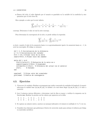 4.3. EJERCICIOS 59
Dentro del ciclo, el valor digitado por el usuario es guardado en la variable de la condici´on h, esto
garantiza que el ciclo tiene ﬁn.
Otro ejemplo: se sabe que la serie inﬁnita
+∞
n=1
1
n(n + 1)
=
1
2
+
1
6
+
1
12
+
1
20
+ . . . +
1
n(n + 1)
. . .
converge. Determine el valor al cual la serie converge.
Para determinar la convergencia de la serie, se puede utilizar la expresi´on
m−1
n=1
1
n(n + 1)
−
m
n=1
1
n(n + 1)
≈ 0
es decir, cuando el valor de la sumatoria hasta m es aproximadamente igual a la sumatoria hasta m − 1, la
serie ha convergido. El c´odigo es entonces:
dif = 1; % Inicializacion de la diferencia
n = 2; % Inicializacion del contador
S(1) = 1/2; % Primer valor de la serie
suma(1)=S(1); % Primer valor del sumador
while dif  1e-9
S(n)=1/(n*(n+1)); % Evaluacion de la serie en n
suma(n)=suma(n-1)+S(n); % Acumulador
dif=abs(S(n-1)-S(n)); % Diferencia del actual con el anterior
n=n+1; % Contador
end
suma(end) % Ultimo valor del acumulador
plot(suma) % Grafica de convergencia
4.3. Ejercicios
1. Conversor de unidades: Realizar un programa que realice conversi´on de unidades de longitud, el usuario
selecciona la unidad base (m,cm,ft,in), la unidad a la cual desea llegar (m,cm,ft,in) y el valor a
convertir.
2. Leer 3 n´umeros enteros diferentes y determinar cual de ellos es mayor y veriﬁcar la respuesta con la
funci´on max. Realizar la prueba con los valores que aparecen en la tabla.
9 5 3 , 5 9 3 , 5 3 9
3 5 9 , 9 3 5 , 3 9 5
3. Se captura un n´umero entero, mostrar un mensaje indicando si el n´umero es m´ultiplo 2, 5 y 7 a la vez.
4. Considere las relaciones que gobiernan el factor de correcci´on usado para estimar el esfuerzo por fatiga
en materiales met´alicos:
 