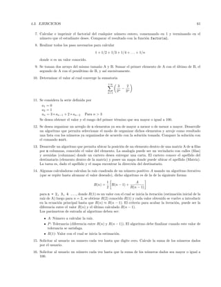 4.3. EJERCICIOS 61
7. Calcular e imprimir el factorial del cualquier n´umero entero, comenzando en 1 y terminando en el
n´umero que el estudiante desee. Comparar el resultado con la funci´on factorial.
8. Realizar todos los paso necesarios para calcular
1 + 1/2 + 1/3 + 1/4 + . . . + 1/n
donde n es un valor conocido.
9. Se toman dos arrays del mismo tama˜no A y B. Sumar el primer elemento de A con el ´ultimo de B, el
segundo de A con el pen´ultimo de B, y as´ı sucesivamente.
10. Determinar el valor al cual converge la sumatoria
+∞
n=1
3
2n
−
2
3n
11. Se considera la serie deﬁnida por
a1 = 0
a2 = 1
an = 3 ∗ an−1 + 2 ∗ an−2 Para n  3
Se desea obtener el valor y el rango del primer t´ermino que sea mayor o igual a 100.
12. Se desea organizar un arreglo de n elementos ya sea de mayor a menor o de menor a mayor. Desarrolle
un algoritmo que permita seleccionar el modo de organizar dichos elementos y arroje como resultado
una lista con los n´umeros ya organizados de acuerdo con la soluci´on tomada. Compare la soluci´on con
el comando sort.
13. Desarrolle un algoritmo que permita ubicar la posici´on de un elemento dentro de una matriz A de n ﬁlas
por m columnas, conocido el valor del elemento. La analog´ıa puede ser un vecindario con calles (ﬁlas)
y avenidas (columnas) donde un cartero desea entregar una carta. El cartero conoce el apellido del
destinatario (elemento dentro de la matriz) y posee un mapa donde puede ubicar el apellido (Matriz).
La tarea es, dado el apellido y el mapa encontrar la direcci´on del destinatario.
14. Algunas calculadoras calculan la ra´ız cuadrada de un n´umero positivo A usando un algoritmo iterativo
(que se repite hasta alcanzar el valor deseado), dicho algoritmo es de la de la siguiente forma:
R(n) =
1
2
R(n − 1) +
A
R(n − 1)
para n = 2, 3, 4 ..., donde R(1) es un valor con el cual se inicia la iteraci´on (estimaci´on inicial de la
ra´ız de A) luego para n = 2, se obtiene R(2) conocido R(1) y cada valor obtenido se vuelve a introducir
en la ecuaci´on principal hasta que R(n) ≈ R(n − 1). El criterio para acabar la iteraci´on, puede ser la
diferencia entre el valor R(n) y el ´ultimo calculado R(n − 1).
Los par´ametros de entrada al algoritmo deben ser:
A: N´umero a calcular la ra´ız.
P: Tolerancia (diferencia entre R(n) y R(n − 1)). El algoritmo debe ﬁnalizar cuando este valor de
tolerancia se satisfaga.
R(1): Valor con el cual se inicia la estimaci´on.
15. Solicitar al usuario un numero cada vez hasta que digite cero. Calcule la suma de los n´umeros dados
por el usuario.
16. Solicitar al usuario un n´umero cada vez hasta que la suma de los n´umeros dados sea mayor o igual a
100.
 