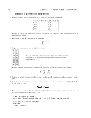 62 CAP´ITULO 4. CONTROL DE FLUJO DE PROGRAMA
4.4. Soluci´on a problemas propuestos
1. Dada la siguiente lista de materiales con su respectivo modulo de elasticidad:
Material Modulo de Elasticidad
Aluminio 10.3
Cobre 17.2
Lat´on 15.4
Acero 30
Plomo 5.3
Escriba un c´odigo que pregunte al usuario el material, y el programa debe mostrar el modulo de
elasticidad del mismo.
2. Determinar el valor al cual converge la sumatoria
+∞
n=1
2
3
n
3. Se posee la matriz datos con los siguientes valores:
2 0
5 5
6 16
10 29 Dado un valor de la primera columna, el programa debe buscar el
15 45 compa˜nero de la segunda columna y guardarlo en una variable
23 50 llamada soluc.
32 53
40 59
41 63
4. Escribir el c´odigo necesario para determinar el valor de la sumatoria para cualquier valor m
m
n=1
3
2n
−
2
3n
5. Solicitar al usuario un n´umero cada vez hasta que la suma de los n´umeros dados sea mayor o igual a
100.
6. Se captura un n´umero entero, mostrar un mensaje para conocer que el n´umero es m´ultiplo 2, 3 y 5 a
la vez, o que no lo es.
Soluci´on
1. En este caso, es necesario hacer la selecci´on en base al nombre del material, por lo tanto, lo mejor es
utilizar una estructura de tipo switch -case.
% Pedir el nombre del material
mat = input(’Especifique el material : ’,’s’); % Especificar el material
% Realizar la seleccion automatica
switch mat
case ’Aluminio’
 