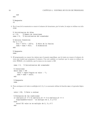 64 CAP´ITULO 4. CONTROL DE FLUJO DE PROGRAMA
end
end
% Respuesta
v2
4. En el caso de la sumatoria se conoce el n´umero de iteraciones, por lo tanto, lo mejor es utilizar un ciclo
FOR.
% Inicializacion de vbles
m = 10; % Numero de iteraciones
suma = 0; % Inicializacion del acumulador
% Calculos Iterativos
for n = 1:m
S(n) = 3/2^n - 2/3^n; % Valor de la funcion
suma = suma + S(n); % Acumulacion
end
% Respuesta
suma
5. El programador no conoce los valores que el usuario especiﬁque, por lo tanto no conoce el n´umero de
veces que tendr´a que preguntar el n´umero. Con este an´alisis, se concluye que lo mejor es utilizar un
ciclo WHILE, y la condici´on, que la suma no sea mayor a 100.
suma = 0; % Inicializacion del acumulador
% Iteraciones
while suma  100
valor = input(’Digite un valor : ’);
suma = suma + valor;
end
% Respuesta
suma
6. Para averiguar si el valor es m´ultiplo de 2, 3 y 5, es necesario utilizar la funci´on rem y el operador l´ogico
.
valor = 60; % Valor a evaluar
% Evaluacion de las condiciones
if rem(valor,2) == 0  rem(valor,3) == 0  rem(valor,5) == 0
disp([num2str(valor) ’ es multiplo de 2, 3 y 5’])
else
error(’El valor no es multiplo de 2, 3 y 5’)
end
 