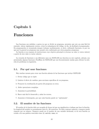 Cap´ıtulo 5
Funciones
Las funciones son m´odulos o partes en que se divide un programa, permiten que este sea m´as f´acil de
entender, ubicar r´apidamente errores, evitar la redundancia del c´odigo, en ﬁn, da facilidad al programador.
En programaci´on se recomienda siempre trabajar modularmente, es decir, utilizando funciones, es por eso
que por lo general un programa muy grande esta conformado por otros peque˜nos programas.
La funci´on es un conjunto de instrucciones cuyo objetivo principal es retornar un valor (o varios valores)
a partir de otro valor (o varios valores).
La creaci´on de funciones y sus diferentes usos con MATLAB son descritos en este capitulo, adem´as, son
presentadas algunas funciones (ToolBox) de MATLAB que son frecuentemente usadas para obtener la solu-
ci´on de problemas en ingenier´ıa.
5.1. Por qu´e usar funciones
Hay muchas razones para crear una funci´on adem´as de las funciones que incluye MATLAB:
1. Evitar c´odigo que se repite
2. Limitar el efecto de cambios, para secciones espec´ıﬁcas de un programa.
3. Promover la reutilizaci´on de partes del programa en otros.
4. Aislar operaciones complejas.
5. Aumentar la portabilidad.
6. Hacer m´as f´acil el desarrollo y aislar los errores.
7. Aumentar el desempe˜no, por que cada funci´on puede ser “optimizada”.
5.2. El nombre de las funciones
El nombre de la funci´on debe ser escogida de forma tal que sea signiﬁcativa e indique que hace la funci´on.
La longitud del nombre es normalmente entre 9 y 20 caracteres. No debe contener espacios y tampoco puede
empezar por un n´umero. Tampoco puede ser el nombre de una variable declarada, ni de otra funci´on ya
creada o de una palabra reservada como if, switch, case, etc
65
 
