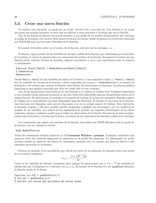 66 CAP´ITULO 5. FUNCIONES
5.3. Crear una nueva funci´on
Un archivo con extensi´on .m puede ser un script (secci´on 1.9) o una funci´on. Una funci´on es un script
que posee sus propias variables, es decir que no afectan a otras funciones o al script que usa la funci´on.
Una de las formas de generar una nueva funci´on, es por medio de un archivo independiente que contenga
el c´odigo de la misma, este archivo debe poseer al menos dos l´ıneas, donde la primera es el formato requerido
por MATLAB para las funciones (Interfase de la funci´on).
El nombre del archivo debe ser el mismo de la funci´on, solo que con la extensi´on .m.
El n´umero, tipo y nombre de las variables de entrada y salida de la funci´on, son controladas por la interfase
de la misma, la cual es la primera linea no comentada del archivo de la funci´on. En general el archivo de una
funci´on puede contener la l´ınea de interfase, algunos comentarios y una o m´as expresiones como se muestra
a continuaci´on:
function [Vsal1,Vasl2] = NombreFuncion(Ventr1,Ventr2)
% Comentarios
Expresiones
Donde Vsal1 y Vsal2 son las variables de salida de la funci´on y van separadas comas (,). Ventr1 y Ventr2
son las variables de entrada de la funci´on y deben separadas por comas (,). NombreFuncion es el nombre de
la funci´on y del archivo que contiene la funci´on, ´estos tienen las restricciones ya descritas. La primera palabra
function es una palabra reservada que debe ser usada s´olo en este contexto.
Una de las importantes caracter´ısticas de una funci´on es el espacio de trabajo local. Cualquier argumento
u otra variable creada mientras la funci´on se ejecuta, est´an s´olo disponibles para las declaraciones dentro de la
misma funci´on. De igual forma, la variables en el espacio de trabajo de la linea de comandos (llamada espacio
de trabajo base) normalmente no est´an disponibles para las funciones. Si durante la ejecuci´on de la funci´on,
mas funciones son llamadas, cada una de ellas posee a su vez su propio espacio de trabajo. Esta restricci´on
es llamada scoping, y ella hace posible escribir programas complejos sin preocuparse por los conﬂictos de
nombre de las variables. Los valores de los argumentos de entrada son copiados directamente de los datos
originales, entonces cualquier cambio que se realice no afecta fuera de la funci´on. En general, la ´unica comuni-
caci´on entre la funci´on y el script que la llama, es a trav´es de los argumentos de entrada y salida en la interfase.
Los comentarios que siguen a la interfase de la funci´on, son usados por MATLAB para crear la ayuda de
la funci´on, esto es, cuando se escribe:
help NombreFuncion
Todos los comentarios iniciales aparecen en el Command Window o prompt. Cualquier comentario que
aparezca antes del comando function no aparecer´a en la ayuda del programa. La informaci´on de ayuda
termina cuando no aparecen dos l´ıneas de comentario seguidas, esto es, cuando una l´ınea en blanco o una
expresi´on ejecutable se encuentra.
Veamos un ejemplo, crear una funci´on que calcule las ra´ıces de un polinomio de segundo orden, por medio
de la ecuaci´on cuadr´atica.
x1,2 =
−b ±
√
b2 − 4ac
2a
Como ve las variables de entrada (necesarias para realizar las operaciones) son a, b y c. Y las variables de
salidas (las que el programa va a calcular) son x1 y x2. El nombre de la funci´on va a ser quadform. Entonces
la funci´on queda de la forma:
function [x1,x2] = quadform(a,b,c)
% [x1,x2] = quadform(a,b,c)
% Calcula las raices del polinomio de tercer orden
 