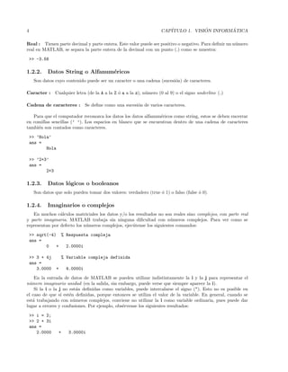 4 CAP´ITULO 1. VISI ´ON INFORM ´ATICA
Real : Tienen parte decimal y parte entera. Este valor puede ser positivo o negativo. Para deﬁnir un n´umero
real en MATLAB, se separa la parte entera de la decimal con un punto (.) como se muestra:
>> -3.56
1.2.2. Datos String o Alfanum´ericos
Son datos cuyo contenido puede ser un caracter o una cadena (sucesi´on) de caracteres.
Caracter : Cualquier letra (de la A a la Z ´o a a la z), n´umero (0 al 9) o el signo underline ( )
Cadena de caracteres : Se deﬁne como una sucesi´on de varios caracteres.
Para que el computador reconozca los datos los datos alfanum´ericos como string, estos se deben encerrar
en comillas sencillas (’ ’). Los espacios en blanco que se encuentran dentro de una cadena de caracteres
tambi´en son contados como caracteres.
>> ’Hola’
ans =
Hola
>> ’2+3’
ans =
2+3
1.2.3. Datos l´ogicos o booleanos
Son datos que solo pueden tomar dos valores: verdadero (true ´o 1) o falso (false ´o 0).
1.2.4. Imaginarios o complejos
En muchos c´alculos matriciales los datos y/o los resultados no son reales sino complejos, con parte real
y parte imaginaria. MATLAB trabaja sin ninguna diﬁcultad con n´umeros complejos. Para ver como se
representan por defecto los n´umeros complejos, ejec´utense los siguientes comandos:
>> sqrt(-4) % Respuesta compleja
ans =
0 + 2.0000i
>> 3 + 4j % Variable compleja definida
ans =
3.0000 + 4.0000i
En la entrada de datos de MATLAB se pueden utilizar indistintamente la i y la j para representar el
n´umero imaginario unidad (en la salida, sin embargo, puede verse que siempre aparece la i).
Si la i o la j no est´an deﬁnidas como variables, puede intercalarse el signo (*). Esto no es posible en
el caso de que s´ı est´en deﬁnidas, porque entonces se utiliza el valor de la variable. En general, cuando se
est´a trabajando con n´umeros complejos, conviene no utilizar la i como variable ordinaria, pues puede dar
lugar a errores y confusiones. Por ejemplo, obs´ervense los siguientes resultados:
>> i = 2;
>> 2 + 3i
ans =
2.0000 + 3.0000i
 