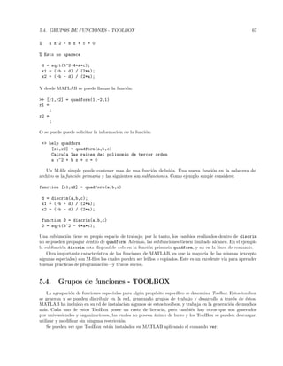 5.4. GRUPOS DE FUNCIONES - TOOLBOX 67
% a x^2 + b x + c = 0
% Esto no aparece
d = sqrt(b^2-4*a*c);
x1 = (-b + d) / (2*a);
x2 = (-b - d) / (2*a);
Y desde MATLAB se puede llamar la funci´on:
 [r1,r2] = quadform(1,-2,1)
r1 =
1
r2 =
1
O se puede puede solicitar la informaci´on de la funci´on:
 help quadform
[x1,x2] = quadform(a,b,c)
Calcula las raices del polinomio de tercer orden
a x^2 + b x + c = 0
Un M-ﬁle simple puede contener mas de una funci´on deﬁnida. Una nueva funci´on en la cabecera del
archivo es la funci´on primaria y las siguientes son subfunciones. Como ejemplo simple considere:
function [x1,x2] = quadform(a,b,c)
d = discrim(a,b,c);
x1 = (-b + d) / (2*a);
x2 = (-b - d) / (2*a);
function D = discrim(a,b,c)
D = sqrt(b^2 - 4*a*c);
Una subfunci´on tiene su propio espacio de trabajo; por lo tanto, los cambios realizados dentro de discrim
no se pueden propagar dentro de quadform. Adem´as, las subfunciones tienen limitado alcance. En el ejemplo
la subfunci´on discrim esta disponible solo en la funci´on primaria quadform, y no en la l´ınea de comando.
Otra importante caracter´ıstica de las funciones de MATLAB, es que la mayor´ıa de las mismas (excepto
algunas especiales) son M-ﬁles los cuales pueden ser le´ıdos o copiados. Este es un excelente via para aprender
buenas pr´acticas de programaci´on—y trucos sucios.
5.4. Grupos de funciones - TOOLBOX
La agrupaci´on de funciones especiales para alg´un prop´osito espec´ıﬁco se denomina Toolbox. Estos toolbox
se generan y se pueden distribuir en la red, generando grupos de trabajo y desarrollo a trav´es de ´estos.
MATLAB ha incluido en su cd de instalaci´on algunos de estos toolbox, y trabaja en la generaci´on de muchos
m´as. Cada uno de estos ToolBox posee un costo de licencia, pero tambi´en hay otros que son generados
por universidades y organizaciones, las cuales no poseen ´animo de lucro y los ToolBox se pueden descargar,
utilizar y modiﬁcar sin ninguna restricci´on.
Se pueden ver que ToolBox est´an instalados en MATLAB aplicando el comando ver.
 