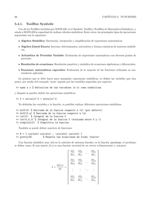 68 CAP´ITULO 5. FUNCIONES
5.4.1. ToolBox Symbolic
Uno de los ToolBox incluidos por MATLAB, es el Symbolic ToolBox (ToolBox de Matem´atica Simb´olica), y
a˜nade a MATLAB la capacidad de realizar c´alculos simb´olicos. Entre otros, los principales tipos de operaciones
soportadas son la siguientes:
Algebra Simb´olica: Derivaci´on, integraci´on y simpliﬁcaci´on de expresiones matem´aticas.
Algebra Lineal Exacta: Inversas, determinantes, autovalores y formas can´onicas de matrices simb´oli-
cas.
Aritm´etica de Precisi´on Variable: Evaluaci´on de expresiones matem´aticas con diversos grados de
precisi´on.
Resoluci´on de ecuaciones: Resoluci´on num´erica y simb´olica de ecuaciones algebraicas y diferenciales.
Funciones matem´aticas especiales: Evaluaci´on de la mayor´ıa de las funciones utilizadas en ma-
tem´aticas aplicadas.
Lo primero que se debe hacer para manipular expresiones simb´olicas, es deﬁnir las variables que esta
posea, por medio del comando ’syms’ seguido por las variables separadas por espacios:
 syms a x % Definicion de las variables (a x) como simbolicas
y despu´es se pueden deﬁnir las operaciones simb´olicas:
 f = a*cos(x)^2 + a*sin(x)^2
Ya deﬁnidas las variables y la funci´on, es posibles realizar diferentes operaciones simb´olicas:
 diff(f) % Derivada de la funcion respecto a (x) (por defecto)
 diff(f,a) % Derivada de la funcion respecto a (a)
 int(f) % Integral de la funcion f
 int(f,0,1) % Integral de la funcion f (evaluada entre 0 y 1)
 simplify(f) % Simplifica la funcion
Tambi´en se puede deﬁnir matrices de funciones:
 R = [ cos(a*x) sin(a*x) ; -sin(a*x) cos(a*x) ]
 pretty(R) % Muestra las ecuaciones de forma ’bonita’
Una funci´on simb´olica muy ´util en la soluci´on de sistemas lineales, es la funci´on jacobian, el jacobiano
se deﬁne como: Si una matriz f(x) es una funci´on vectorial de un vector n-dimencional x, entonces
J =
∂f(x)
∂x
=


















∂f1
∂x1
∂f2
∂x1
. . .
∂fm
∂x1
∂f1
∂x2
∂f2
∂x2
. . .
∂fm
∂x2
...
...
...
...
∂f1
∂xn
∂f2
∂xn
. . .
∂fm
∂xn


















 