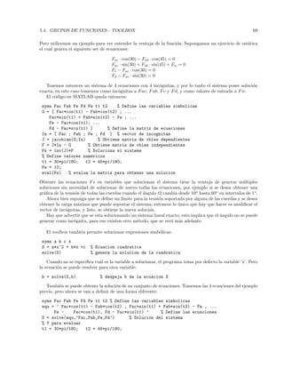 5.4. GRUPOS DE FUNCIONES - TOOLBOX 69
Pero utilicemos un ejemplo para ver entender la ventaja de la funci´on: Supongamos un ejercicio de est´atica
el cual genera el siguiente set de ecuaciones:
Fac · cos(30) − Fab · cos(45) = 0
Fac · sin(30) + Fab · sin(45) + Fw = 0
Fe − Fac · cos(30) = 0
Fd − Fac · sin(30) = 0
Tenemos entonces un sistema de 4 ecuaciones con 4 inc´ognitas, y por lo tanto el sistema posee soluci´on
exacta, en este caso tomemos como inc´ognitas a Fac, Fab, Fe y Fd, y como valores de entrada a Fw.
El c´odigo en MATLAB queda entonces:
syms Fac Fab Fe Fd Fw t1 t2 % Define las variables simbolicas
G = [ Fac*cos(t1) - Fab*cos(t2) ; ...
Fac*sin(t1) + Fab*sin(t2) - Fw ; ...
Fe - Fac*cos(t1); ...
Fd - Fac*sin(t1) ] % Define la matriz de ecuaciones
In = [ Fac ; Fab ; Fe ; Fd ] % vector de incognitas
J = jacobian(G,In) % Obtiene matriz de vbles dependientes
F = J*In - G % Obtiene matriz de vbles independientes
Fs = inv(J)*F % Soluciona el sistema
% Define valores numericos
t1 = 30*pi/180; t2 = 45*pi/180;
Fw = 10;
eval(Fs) % evalua la matriz para obtener una solucion
Obtener las ecuaciones Fs en variables que solucionan el sistema tiene la ventaja de generar m´ultiples
soluciones sin necesidad de solucionar de nuevo todas las ecuaciones, por ejemplo si se desea obtener una
gr´aﬁca de la tensi´on de todas las cuerdas cuando el ´angulo t2 cambia desde 10o
hasta 60o
en intervalos de 1o
.
Ahora bien suponga que se deﬁne un l´ımite para la tensi´on soportada por alguna de las cuerdas y se desea
obtener la carga m´axima que puede soportar el sistema, entonces lo ´unico que hay que hacer es modiﬁcar el
vector de inc´ognitas, y listo, se obtiene la nueva soluci´on.
Hay que advertir que se esta solucionando un sistema lineal exacto, esto implica que el ´angulo no se puede
generar como inc´ognita, para eso existen otro m´etodo, que se ver´a m´as adelante.
El toolbox tambi´en permite solucionar expresiones simb´olicas:
syms a b c x
S = a*x^2 + b*x +c % Ecuacion cuadratica
solve(S) % genera la solucion de la cuadratica
Cuando no se especiﬁca cu´al es la variable a solucionar, el programa toma por defecto la variable ’x’. Pero
la ecuaci´on se puede resolver para otra variable:
b = solve(S,b) % despeja b de la ecuacion S
Tambi´en se puede obtener la soluci´on de un conjunto de ecuaciones. Tomemos las 4 ecuaciones del ejemplo
previo, pero ahora se van a deﬁnir de una forma diferente:
syms Fac Fab Fe Fd Fw t1 t2 % Define las variables simbolicas
equ = ’ Fac*cos(t1) - Fab*cos(t2) , Fac*sin(t1) + Fab*sin(t2) - Fw , ...
Fe - Fac*cos(t1), Fd - Fac*sin(t1) ’ % Define las ecuaciones
S = solve(equ,’Fac,Fab,Fe,Fd’) % Solucion del sistema
% Y para evaluar
t1 = 30*pi/180; t2 = 45*pi/180;
 
