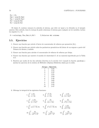 70 CAP´ITULO 5. FUNCIONES
Fw = 10;
Fab = eval(S.Fab)
Fac = eval(S.Fac)
Fd = eval(S.Fd)
Fe = eval(S.Fe)
El objeto S, contiene entonces la soluci´on al sistema, que debe ser igual a la obtenida en el ejemplo
anterior. Este m´etodo, tiene la ventaja de poder solucionar el sistema para cualquier set de variables, incluso
los ´angulos t1 y t2:
S = solve(equ,’Fac,Fab,t1,Fd’) % Solucion del sistema
5.5. Ejercicios
1. Genere una funci´on que calcule el factor de concentrador de esfuerzo por geometr´ıa (Kt).
2. Genere una funci´on que calcule todos los par´ametros geom´etricos del diente de un engrane a partir del
N´umero de dientes y m´odulo.
3. Genere una funci´on para calcular el concentrador de esfuerzo de esfuerzo por fatiga.
4. Genere una funci´on que muestre el modulo de elasticidad E, de un material especiﬁcado por la Tabla
A-5.
5. Resolver por medio de los dos m´etodos descritos en la secci´on 5.4.1 (usando la funci´on jacobian y
solve) los ejercicios de la est´atica de Hibbelert (S´eptima Edidici´on) dados por la tabla:
Grupo Ejercicio
1 3-35
2 3-34
3 3-47
4 3-55
5 3-50
6 3-48
7 3-65
8 3-35
9 3-34
10 3-47
6. Obtenga la integral de las siguientes funciones:
1.
1
0
u du
a + bu
2.
1
0
u2
du
a + bu
3.
1
0
u du
(a + bu)2
4.
1
0
u du
(a + bu)3
5.
1
0
du
u(a + bu)
6.
1
0
du
u2(a + bu)
7.
1
0
u
√
a + bu du 8.
1
0
u2
√
a + bu du 9.
1
0
u du
√
a + bu
10.
1
0
du
√
a2 + u2
11.
1
0
du
√
a2 − u2
12.
1
0
du
√
u2 − a2
 