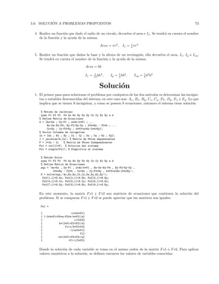 5.6. SOLUCI ´ON A PROBLEMAS PROPUESTOS 73
4. Realice un funci´on que dado el radio de un circulo, devuelva el area e Ix. Se tendr´a en cuenta el nombre
de la funci´on y la ayuda de la misma.
Area = πr2
, Ix = 1
4 πr4
5. Realice un funci´on que dados la base y la altura de un rect´angulo, ella devuelva el area, Ix, Iy e Ixy.
Se tendr´a en cuenta el nombre de la funci´on y la ayuda de la misma.
Area = bh
Ix = 1
12 bh3
, Iy = 1
4 hb3
, Ixy = 1
8 b2
h2
Soluci´on
1. El primer paso para solucionar el problema por cualquiera de los dos m´etodos es determinar las inc´ogni-
tas o variables desconocidas del sistema, en este caso son: Ax, Bx, By, Cx, Cy, Dx, Dy, Ex y Ey. Lo que
implica que se tienen 9 inc´ognitas, y como se poseen 9 ecuaciones, entonces el sistema tiene soluci´on.
% Metodo de Jacobiano
syms F1 F2 F3 F4 Ax Bx By Dx Dy Cx Cy Ex Ey a b
% Define Matriz de Ecuaciones
G = [Ax+Dx ; Dy-F1 ; a*Ax-b*F1 ; ...
Bx-Dx-Ex-F4; By-F2-Ey-Dy ; 2*b*By - F2*b ; ...
Cx+Ex ; Cy-F3+Ey ; b*F3+a*Ex-2*b*Ey];
% Vector Columna de incognitas
In = [Ax ; Bx ; By ; Cx ; Cy ; Dx ; Dy ; Ex ; Ey];
J = jacobian(G,In); % Matriz de Vbles dependientes
F = J*In - G; % Matriz de Vbles Independientes
Fs1 = inv(J)*F; % Solucion del sistema
Fs1 = simple(Fs1); % Simplifica el sistema
% Metodo Solve
syms F1 F2 F3 F4 Ax Bx By Dx Dy Cx Cy Ex Ey a b
% Define Matriz de Ecuaciones
equ = ’Ax+Dx , Dy-F1 , a*Ax-b*F1 , Bx-Dx-Ex-F4 , By-F2-Ey-Dy ,
2*b*By - F2*b , Cx+Ex , Cy-F3+Ey , b*F3+a*Ex-2*b*Ey’;
S = solve(equ,’Ax,Bx,By,Cx,Cy,Dx,Dy,Ex,Ey’);
Fs2(1,1)=S.Ax; Fs2(2,1)=S.Bx; Fs2(3,1)=S.By;
Fs2(4,1)=S.Cx; Fs2(5,1)=S.Cy; Fs2(6,1)=S.Dx;
Fs2(7,1)=S.Dy; Fs2(8,1)=S.Ex; Fs2(9,1)=S.Ey;
En este momento, la matriz Fs1 y Fs2 son matrices de ecuaciones que contienen la soluci´on del
problema. Si se comparan Fs1 y Fs2 se puede apreciar que las matrices son iguales:
Fs1 =
[ 1/a*b*F1]
[ (-3*b*F1+F4*a-F2*b-b*F3)/a]
[ 1/2*F2]
[ b*(2*F1+F2+F3)/a]
[ F1+1/2*F2+F3]
[ -1/a*b*F1]
[ F1]
[ -b*(2*F1+F2+F3)/a]
[ -F1-1/2*F2]
Donde la soluci´on de cada variable se toma en el mismo orden de la matriz Fs1 o Fs2. Para aplicar
valores num´ericos a la soluci´on, se deﬁnen entonces los valores de variables conocidas:
 