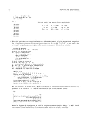 74 CAP´ITULO 5. FUNCIONES
a = 0.3; b = 0.4; F1 = 120;
F2 = 180; F3 = 240; F4 = 300;
sol = eval(Fs1)
sol =
160.0000
-740.0000
90.0000
880.0000
450.0000
-160.0000
120.0000
-880.0000
-210.0000
Lo cual implica que la soluci´on del problema es:
Ax = 160 Bx = −740 By = 90
Cx = 880 Cy = 450 Dx = −160
Dy = 120 Ex = −880 Ey = −210
2. El primer paso para solucionar el problema por cualquiera de los dos m´etodos es determinar las inc´ogni-
tas o variables desconocidas del sistema, en este caso son: Ax, Ay, Fb, Cx, Cy, W. Lo que implica que
se tienen 6 inc´ognitas, y como se poseen 6 ecuaciones, entonces el sistema tiene soluci´on.
% Metodo de Jacobiano
syms Ax Ay Fb Cx Cy Dx a b c d e W tetha
% Define Matriz de Ecuaciones
G = [-Dx+Cx-Ax-Fb*cos(tetha) ;...
Cy-Fb*sin(tetha)+Ay; ...
-Ax*c-Cx*b+Dx*(a+b);...
-Cx+Fb*cos(tetha); ...
-Cy+Fb*sin(tetha)-W ;...
Cy*d-W*e];
% Vector Columna de incognitas
In = [Ax ; Ay ; Fb ; Cx ; Cy ; W];
J = jacobian(G,In); % Matriz de Vbles dependientes
F = J*In - G; % Matriz de Vbles Independientes
Fs1 = inv(J)*F; % Solucion del sistema
Fs1 = simple(Fs1); % Simplifica el sistema
% Metodo Solve
syms F1 F2 F3 F4 Ax Bx By Dx Dy Cx Cy Ex Ey a b
% Define Matriz de Ecuaciones
equ = ’-Dx+Cx-Ax-Fb*cos(tetha) , Cy-Fb*sin(tetha)+Ay ,
-Ax*c-Cx*b+Dx*(a+b) , -Cx+Fb*cos(tetha) ,
-Cy+Fb*sin(tetha)-W , Cy*d-W*e’;
S = solve(equ,’Ax,Ay,Fb,Cx,Cy,W’);
Fs2(1,1)=S.Ax; Fs2(2,1)=S.Ay; Fs2(3,1)=S.Fb;
Fs2(4,1)=S.Cx; Fs2(5,1)=S.Cy; Fs2(6,1)=S.W;
En este momento, la matriz Fs1 y Fs2 son matrices de ecuaciones que contienen la soluci´on del
problema. Si se comparan Fs1 y Fs2 se puede apreciar que las matrices son iguales:
Fs2 =
[ -Dx]
[ d*Dx*(c+a+b)*sin(tetha)/cos(tetha)/b/(e+d)]
[ Dx*(c+a+b)/cos(tetha)/b]
[ Dx*(c+a+b)/b]
[ Dx*(c+a+b)*sin(tetha)*e/cos(tetha)/b/(e+d)]
[ d*Dx*(c+a+b)*sin(tetha)/cos(tetha)/b/(e+d)]
Donde la soluci´on de cada variable se toma en el mismo orden de la matriz Fs1 o Fs2. Para aplicar
valores num´ericos a la soluci´on, se deﬁnen entonces los valores de variables conocidas:
 