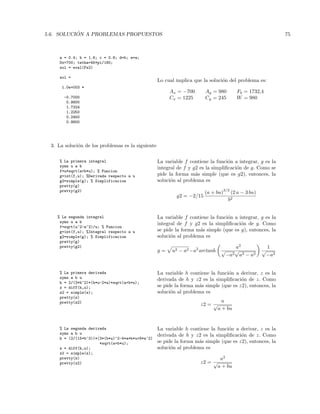 5.6. SOLUCI ´ON A PROBLEMAS PROPUESTOS 75
a = 0.4; b = 1.6; c = 0.8; d=b; e=a;
Dx=700; tetha=45*pi/180;
sol = eval(Fs2)
sol =
1.0e+003 *
-0.7000
0.9800
1.7324
1.2250
0.2450
0.9800
Lo cual implica que la soluci´on del problema es:
Ax = −700 Ay = 980 Fb = 1732,4
Cx = 1225 Cy = 245 W = 980
3. La soluci´on de los problemas es la siguiente
% La primera integral
syms u a b
f=u*sqrt(a+b*u); % Funcion
g=int(f,u); %Derivada respecto a u
g2=simple(g); % Simplificacion
pretty(g)
pretty(g2)
La variable f contiene la funci´on a integrar, g es la
integral de f y g2 es la simpliﬁcaci´on de g. Como se
pide la forma m´as simple (que es g2), entonces, la
soluci´on al problema es
g2 = −2/15
(a + bu)
3/2
(2 a − 3 bu)
b2
% La segunda integral
syms u a b
f=sqrt(u^2-a^2)/u; % Funcion
g=int(f,u); %Integral respecto a u
g2=simple(g); % Simplificacion
pretty(g)
pretty(g2)
La variable f contiene la funci´on a integrar, g es la
integral de f y g2 es la simpliﬁcaci´on de g. Como
se pide la forma m´as simple (que es g), entonces, la
soluci´on al problema es
g = u2 − a2−a2
arctanh
a2
√
−a2
√
u2 − a2
1
√
−a2
% La primera derivada
syms a b u
h = 2/(3*b^2)*(b*u-2*a)*sqrt(a+b*u);
z = diff(h,u);
z2 = simple(z);
pretty(z)
pretty(z2)
La variable h contiene la funci´on a derivar, z es la
derivada de h y z2 es la simpliﬁcaci´on de z. Como
se pide la forma m´as simple (que es z2), entonces, la
soluci´on al problema es
z2 =
u
√
a + bu
% La segunda derivada
syms a b u
h = (2/(15*b^3))*(3*(b*u)^2-4*a*b*u+8*a^2)
*sqrt(a+b*u);
z = diff(h,u);
z2 = simple(z);
pretty(z)
pretty(z2)
La variable h contiene la funci´on a derivar, z es la
derivada de h y z2 es la simpliﬁcaci´on de z. Como
se pide la forma m´as simple (que es z2), entonces, la
soluci´on al problema es
z2 =
u2
√
a + bu
 