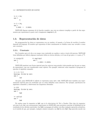 1.3. REPRESENTACI ´ON DE DATOS 5
>> 2 + 3*i
ans =
8
>> 2 + 3*j
ans =
2.0000 + 3.0000i
MATLAB dispone asimismo de la funci´on complex, que crea un n´umero complejo a partir de dos argu-
mentos que representan la parte real e imaginaria complex(1,2).
1.3. Representaci´on de datos
En programaci´on los datos se representan con un nombre, el tama˜no y la forma de escribir el nombre
depende del lenguaje. El nombre que representa el dato com´unmente se clasiﬁca como una variable o como
una constante.
1.3.1. Constante
Es el nombre que se le da a un campo cuyo contenido no cambia o varia a trav´es del proceso. MATLAB
tiene deﬁnidas por defecto algunas constantes ´utiles en ciertos c´alculos, es el caso de pi para π e i para
√
−1.
>> sin(pi/2) >> exp(i*pi)
ans = ans =
1 -1.0000 + 0.0000i
MATLAB mantiene una forma especial para los n´umeros muy grandes (m´as grandes que los que es capaz
de representar), que son considerados como inﬁnito. Por ejemplo, obs´ervese como responde el programa al
ejecutar el siguiente comando:
>> 1.0 / 0.0
Warning: Divide by zero
ans =
Inf
As´ı pues, para MATLAB el inﬁnito se representa como inf o Inf. MATLAB tiene tambi´en una repre-
sentaci´on especial para los resultados que no est´an deﬁnidos como n´umeros. Por ejemplo, ejec´utencen los
siguientes comandos y obs´ervensen las respuestas obtenidas:
>> 0/0
Warning: Divide by zero
ans =
NaN
>> inf/inf
ans =
NaN
En ambos casos la respuesta es NaN, que es la abreviatura de Not a Number. Este tipo de respuesta,
as´ı como la de Inf, son enormemente importantes en MATLAB, pues permiten controlar la ﬁabilidad de los
resultados de los c´alculos matriciales. Los NaN se propagan al realizar con ellos cualquier operaci´on aritm´etica,
en el sentido de que, por ejemplo, cualquier n´umero sumado a un NaN da otro NaN. Algo parecido sucede con
 