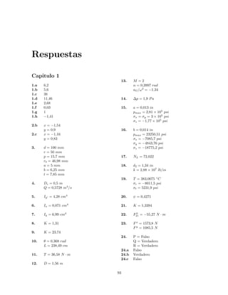 Respuestas
Capitulo 1
1.a 6,2
1.b 5,6
1.c 38
1.d 11,46
1.e 2,68
1.f 0,03
1.g 1
1.h −1,41
2.b x = −1,54
y = 0,9
2.c x = −1,16
y = 0,83
3. d = 100 mm
r = 50 mm
p = 15,7 mm
rb = 46,98 mm
a = 5 mm
b = 6,25 mm
t = 7,85 mm
4. Dc = 0,5 m
Q = 0,5728 m3
/s
5. Iy = 4,28 cm4
6. Ix = 0,071 cm4
7. Iy = 6,99 cm4
8. K = 1,31
9. K = 23,74
10. θ = 0,368 rad
L = 238,49 cm
11. T = 36,58 N · m
12. D = 1,56 m
13. M = 2
α = 0,3997 rad
aG/ω2
= −1,34
14. ∆p = 1,9 Pa
15. a = 0,013 in
pmax = 2,81 × 105
psi
σx = σy = 3 × 105
psi
σz = −1,77 × 105
psi
16. b = 0,014 in
pmax = 23250,51 psi
σx = −7085,7 psi
σy = −4843,76 psi
σz = −18775,2 psi
17. NL = 72,022
18. d2 = 1,34 in
k = 2,88 × 107
lb/in
19. T = 383,0075 ◦
C
σr = −8011,5 psi
σt = 5231,9 psi
20. ψ = 0,4271
21. K = 1,3394
22. F21 = −55,27 N · m
23. Fx
= 1573,8 N
Fy
= 1085,5 N
24. P = Falso
Q = Verdadero
R = Verdadero
24.a Falso
24.b Verdadero
24.c Falso
93
 