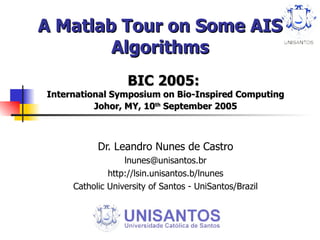 A Matlab Tour on Some AIS Algorithms BIC 2005:  International Symposium on Bio-Inspired Computing Johor, MY, 10 th  September 2005 Dr. Leandro Nunes de Castro [email_address] http://lsin.unisantos.b/lnunes Catholic University of Santos - UniSantos/Brazil 