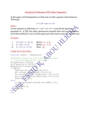 Analytical Solution Of Cubic Equation
In this paper will illustrated how to find roots of cubic equation with formula as
following:-
Note:-
If your equation as following just divide equation on
parameter of x 3
(A) .The cubic equation has normally three real roots sometimes
all of them different or two of them equal each other and in cases has one real root.
Example:-
I. Roots
II. Roots
III. Root
CODE OF FUNCTION:-
function [ROOT] = CERO(A,B,C)
%UNTITLED Summary of this function goes here
% Detailed explanation goes here
Q=(power(A,2)-3*B)/9;
R=(2*power(A,3)-9*A*B+27*C)./54;
MM=power(R,2)-power(Q,3);
if MM<=0;
THET=acos(R./sqrt(power(Q,3)));
X1=-(2*sqrt(Q)*cos(THET./3))-A./3;
X2=-(2*sqrt(Q)*cos((THET-2*pi)./3))-A./3;
X3=-(2*sqrt(Q)*cos((THET+2*pi)./3))-A./3;
ROOT=[X1 X2 X3];
else
S=-sign(R)*power((abs(R)+sqrt(MM)),1/3);
TT=Q./S;
X1=S+TT-A./3;
ROOT=X1;
end
end
 