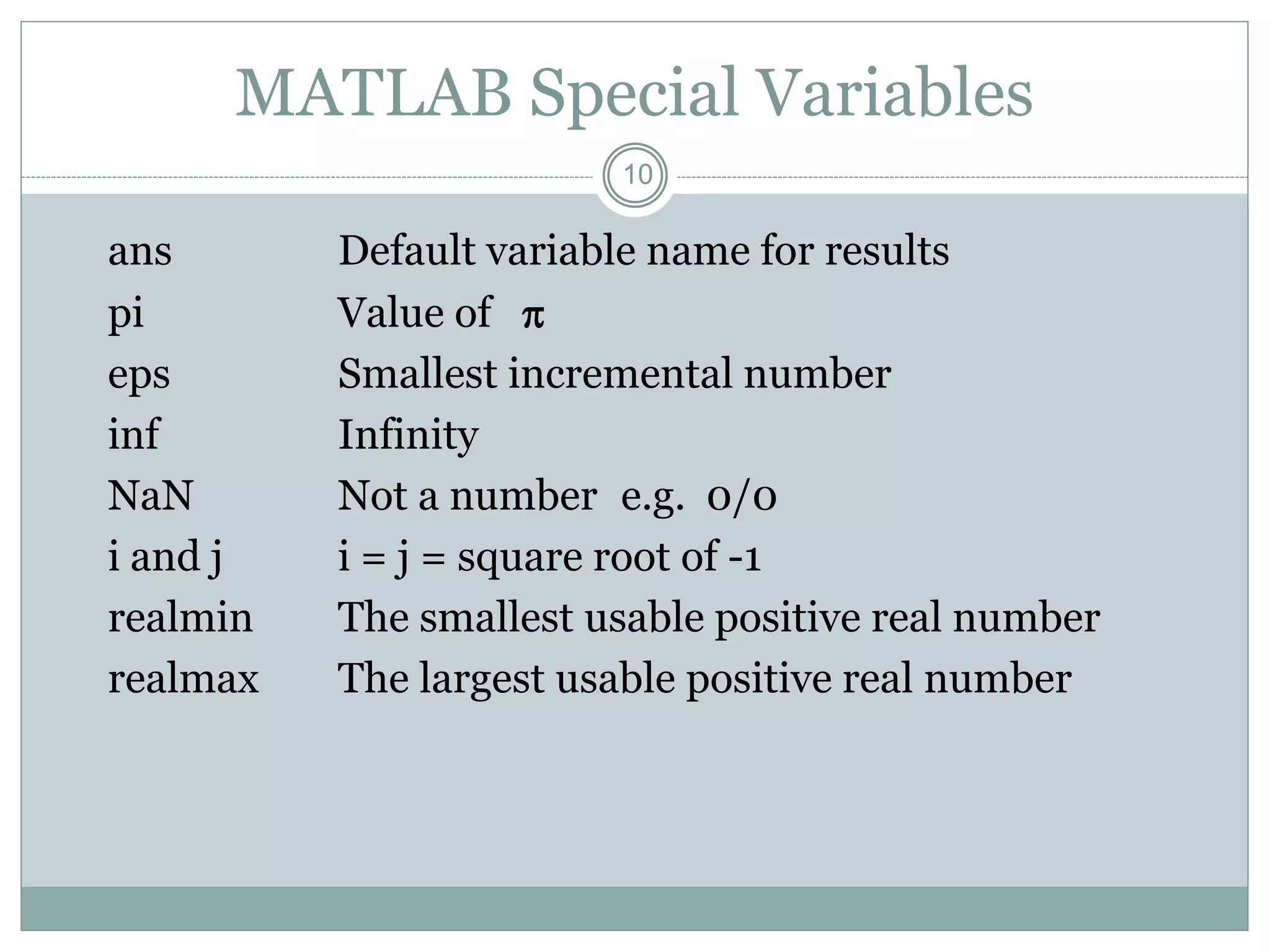 10
MATLAB Special Variables
ans Default variable name for results
pi Value of 
eps Smallest incremental number
inf Infinity
NaN Not a number e.g. 0/0
i and j i = j = square root of -1
realmin The smallest usable positive real number
realmax The largest usable positive real number
 