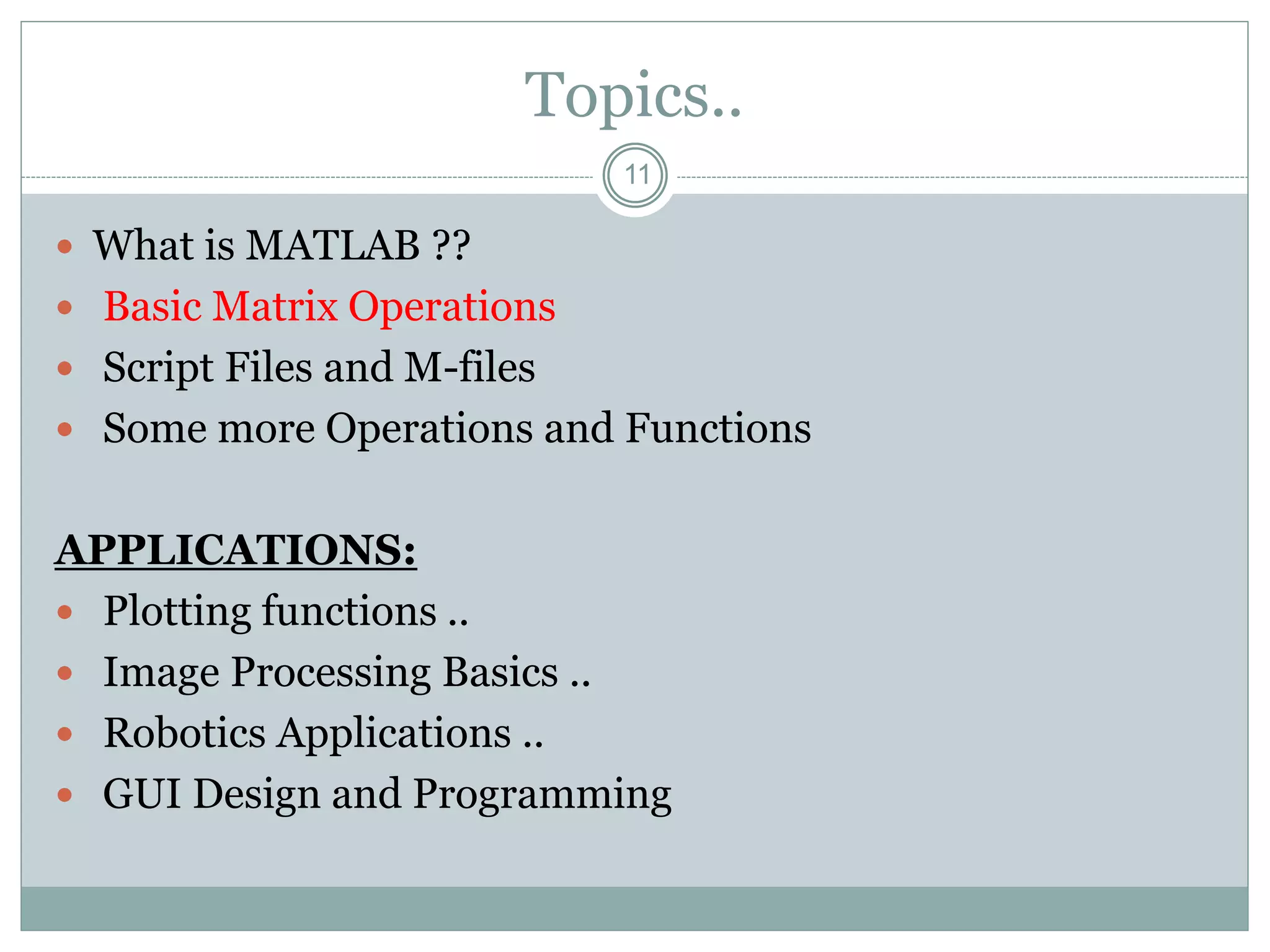 11
Topics..
 What is MATLAB ??
 Basic Matrix Operations
 Script Files and M-files
 Some more Operations and Functions
APPLICATIONS:
 Plotting functions ..
 Image Processing Basics ..
 Robotics Applications ..
 GUI Design and Programming
 