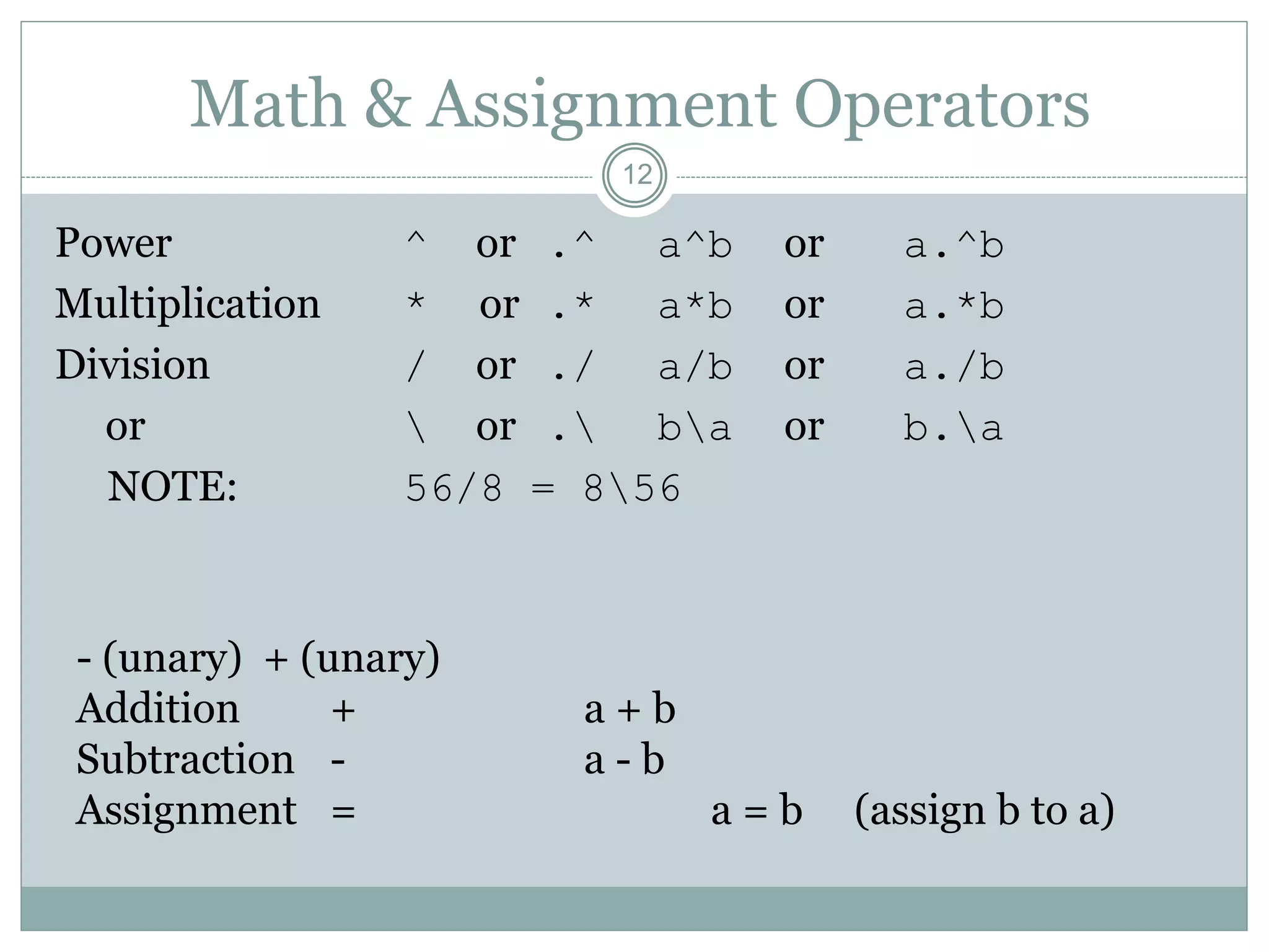 12
Math & Assignment Operators
Power ^ or .^ a^b or a.^b
Multiplication * or .* a*b or a.*b
Division / or ./ a/b or a./b
or  or . ba or b.a
NOTE: 56/8 = 856
- (unary) + (unary)
Addition + a + b
Subtraction - a - b
Assignment = a = b (assign b to a)
 