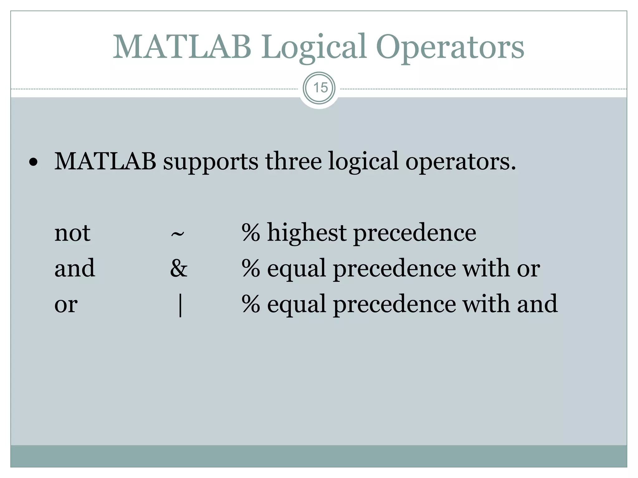 15
MATLAB Logical Operators
 MATLAB supports three logical operators.
not ~ % highest precedence
and & % equal precedence with or
or | % equal precedence with and
 