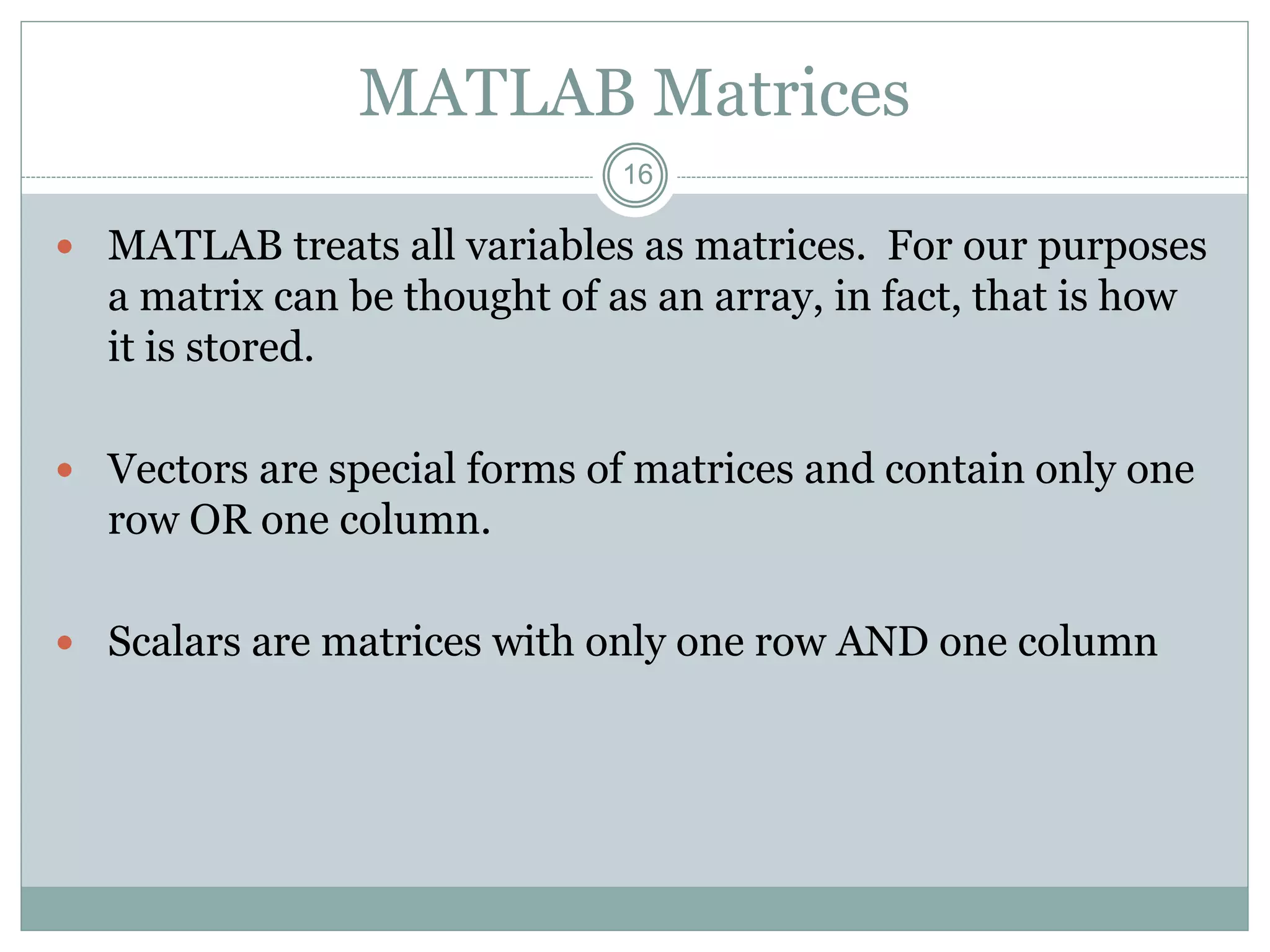 16
MATLAB Matrices
 MATLAB treats all variables as matrices. For our purposes
a matrix can be thought of as an array, in fact, that is how
it is stored.
 Vectors are special forms of matrices and contain only one
row OR one column.
 Scalars are matrices with only one row AND one column
 