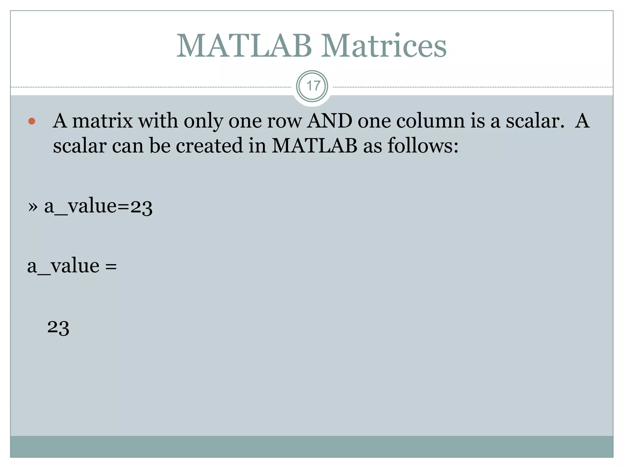 17
MATLAB Matrices
 A matrix with only one row AND one column is a scalar. A
scalar can be created in MATLAB as follows:
» a_value=23
a_value =
23
 